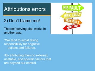 Attributions errors
2) Don’t blame me!
The self-serving bias works in
another way.
•We tend to avoid taking
responsibility for negative
actions and failures.
•By attributing them to external,
unstable, and specific factors that
are beyond our control.
 