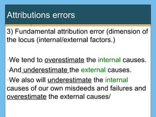 Attributions errors
3) Fundamental attribution error (dimension of
the locus (internal/external factors.)
-We tend to overestimate the internal causes.
-And underestimate the external causes.
-We also will underestimate the internal
causes of our own misdeeds and failures and
overestimate the external causes/
 