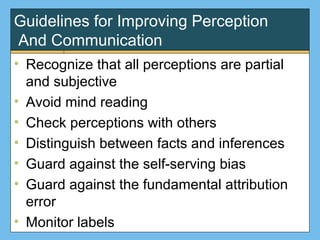 Guidelines for Improving Perception
And Communication
• Recognize that all perceptions are partial
and subjective
• Avoid mind reading
• Check perceptions with others
• Distinguish between facts and inferences
• Guard against the self-serving bias
• Guard against the fundamental attribution
error
• Monitor labels
 