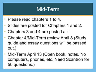 Mid-Term
• Please read chapters 1 to 4.
• Slides are posted for Chapters 1 and 2.
• Chapters 3 and 4 are posted at:
• Chapter 4/Mid-Term review April 8 (Study
guide and essay questions will be passed
out.)
• Mid-Term April 13 (Open book, notes. No
computers, phones, etc. Need Scantron for
50 questions.)
 