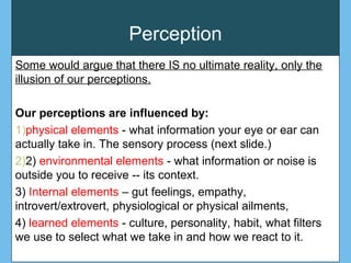 Perception
Some would argue that there IS no ultimate reality, only the
illusion of our perceptions.
Our perceptions are influenced by:
1)physical elements - what information your eye or ear can
actually take in. The sensory process (next slide.)
2)2) environmental elements - what information or noise is
outside you to receive -- its context.
3) Internal elements – gut feelings, empathy,
introvert/extrovert, physiological or physical ailments,
4) learned elements - culture, personality, habit, what filters
we use to select what we take in and how we react to it.
 