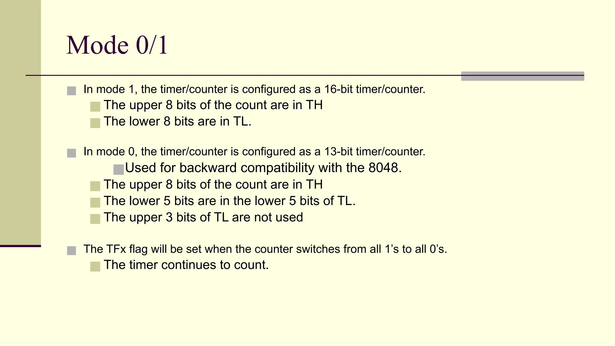 Mode 0/1 ■ In mode 1, the timer/counter is configured as a 16-bit timer/counter. ■ The upper 8 bits of the count are in TH ■ The lower 8 bits are in TL. ■ In mode 0, the timer/counter is configured as a 13-bit timer/counter. ■Used for backward compatibility with the 8048. ■ The upper 8 bits of the count are in TH ■ The lower 5 bits are in the lower 5 bits of TL. ■ The upper 3 bits of TL are not used ■ The TFx flag will be set when the counter switches from all 1’s to all 0’s. ■ The timer continues to count. 