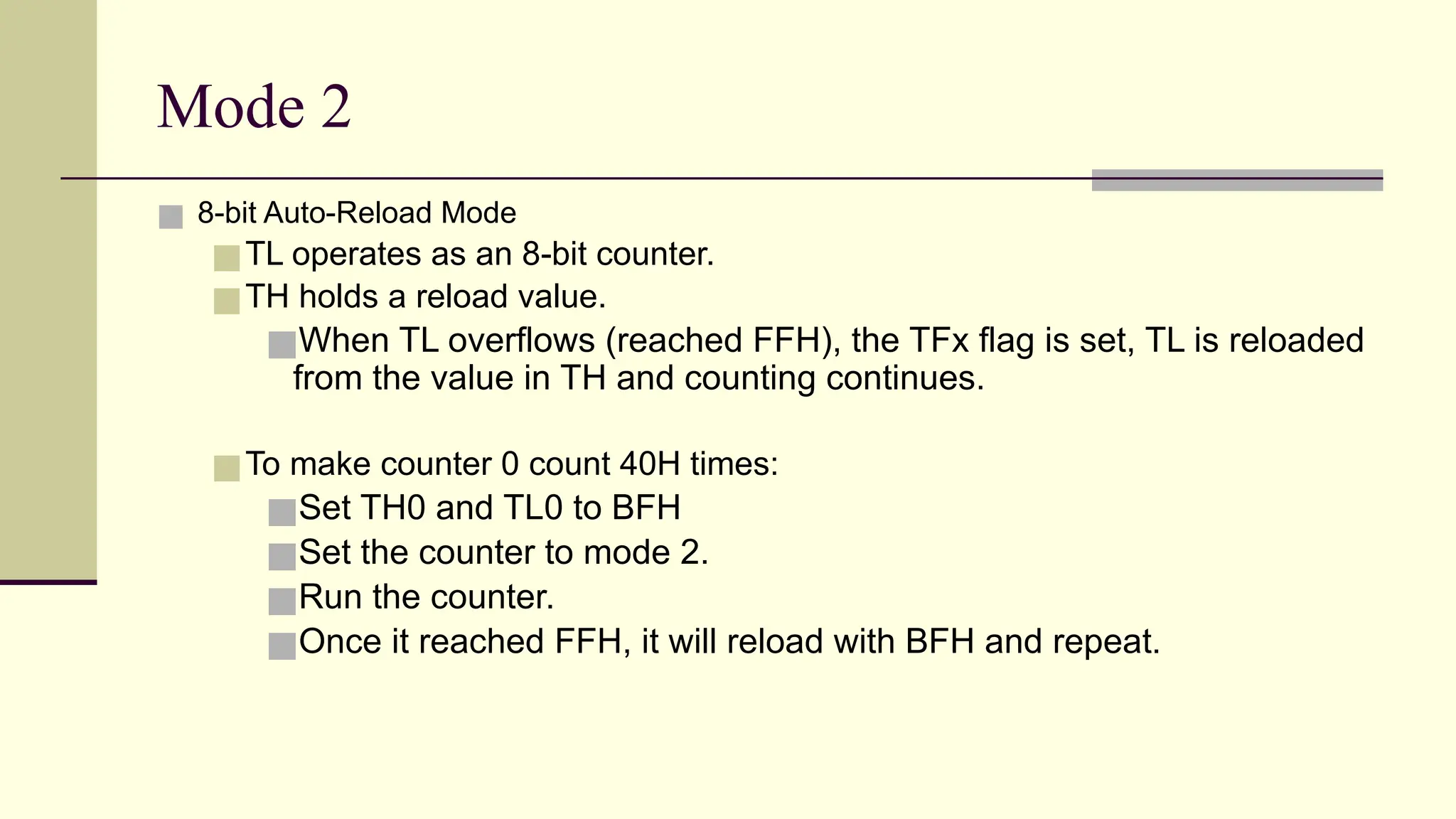Mode 2 ■ 8-bit Auto-Reload Mode ■TL operates as an 8-bit counter. ■TH holds a reload value. ■When TL overflows (reached FFH), the TFx flag is set, TL is reloaded from the value in TH and counting continues. ■To make counter 0 count 40H times: ■Set TH0 and TL0 to BFH ■Set the counter to mode 2. ■Run the counter. ■Once it reached FFH, it will reload with BFH and repeat. 