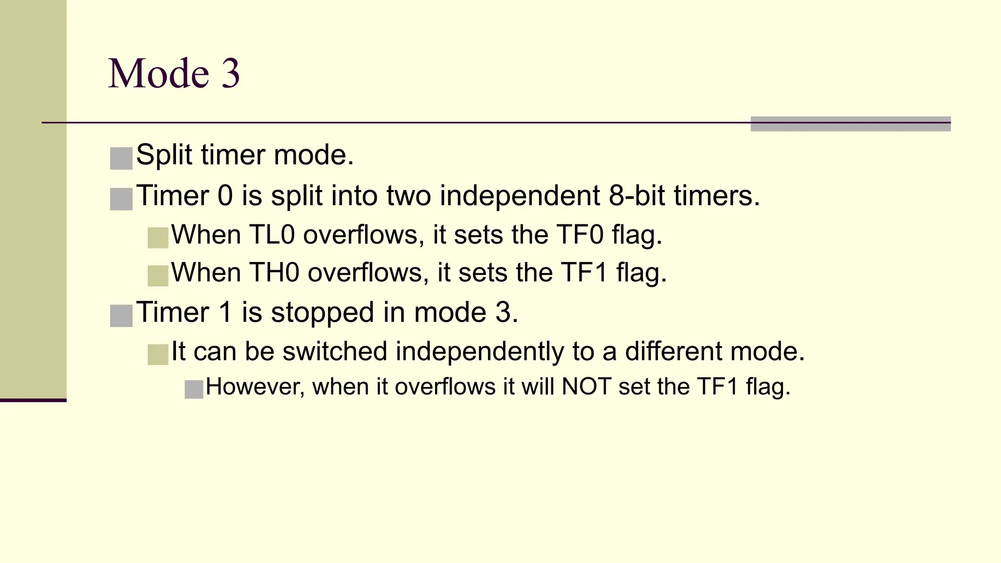 Mode 3 ■Split timer mode. ■Timer 0 is split into two independent 8-bit timers. ■When TL0 overflows, it sets the TF0 flag. ■When TH0 overflows, it sets the TF1 flag. ■Timer 1 is stopped in mode 3. ■It can be switched independently to a different mode. ■However, when it overflows it will NOT set the TF1 flag. 