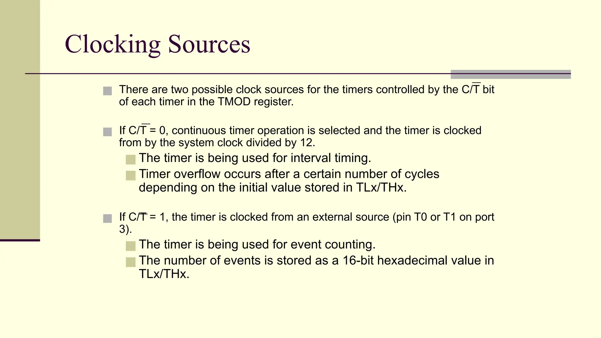 Clocking Sources ■ There are two possible clock sources for the timers controlled by the C/T bit of each timer in the TMOD register. ■ If C/T = 0, continuous timer operation is selected and the timer is clocked from by the system clock divided by 12. ■ The timer is being used for interval timing. ■ Timer overflow occurs after a certain number of cycles depending on the initial value stored in TLx/THx. ■ If C/T = 1, the timer is clocked from an external source (pin T0 or T1 on port 3). ■ The timer is being used for event counting. ■ The number of events is stored as a 16-bit hexadecimal value in TLx/THx. 