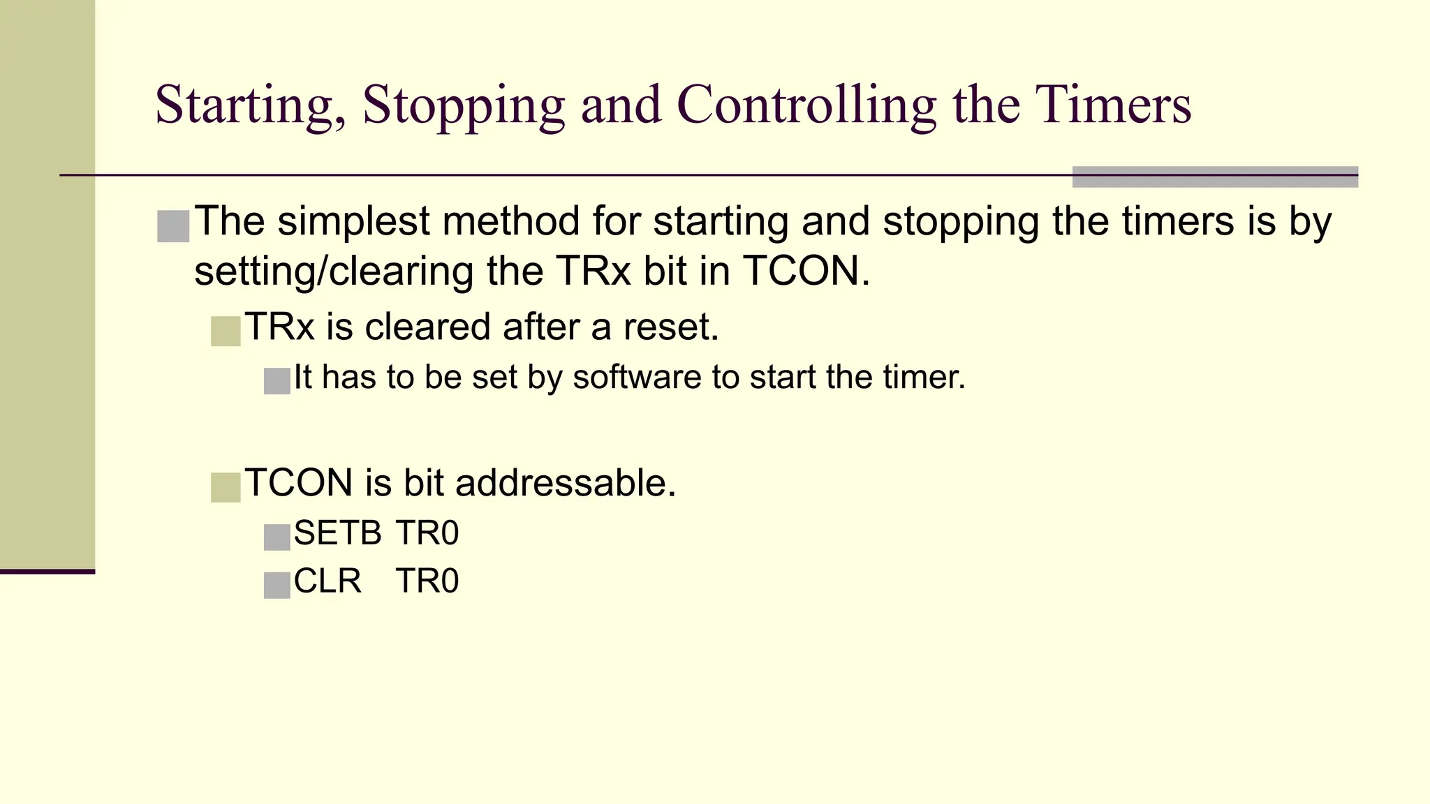 Starting, Stopping and Controlling the Timers ■The simplest method for starting and stopping the timers is by setting/clearing the TRx bit in TCON. ■TRx is cleared after a reset. ■It has to be set by software to start the timer. ■TCON is bit addressable. ■SETB TR0 ■CLR TR0 