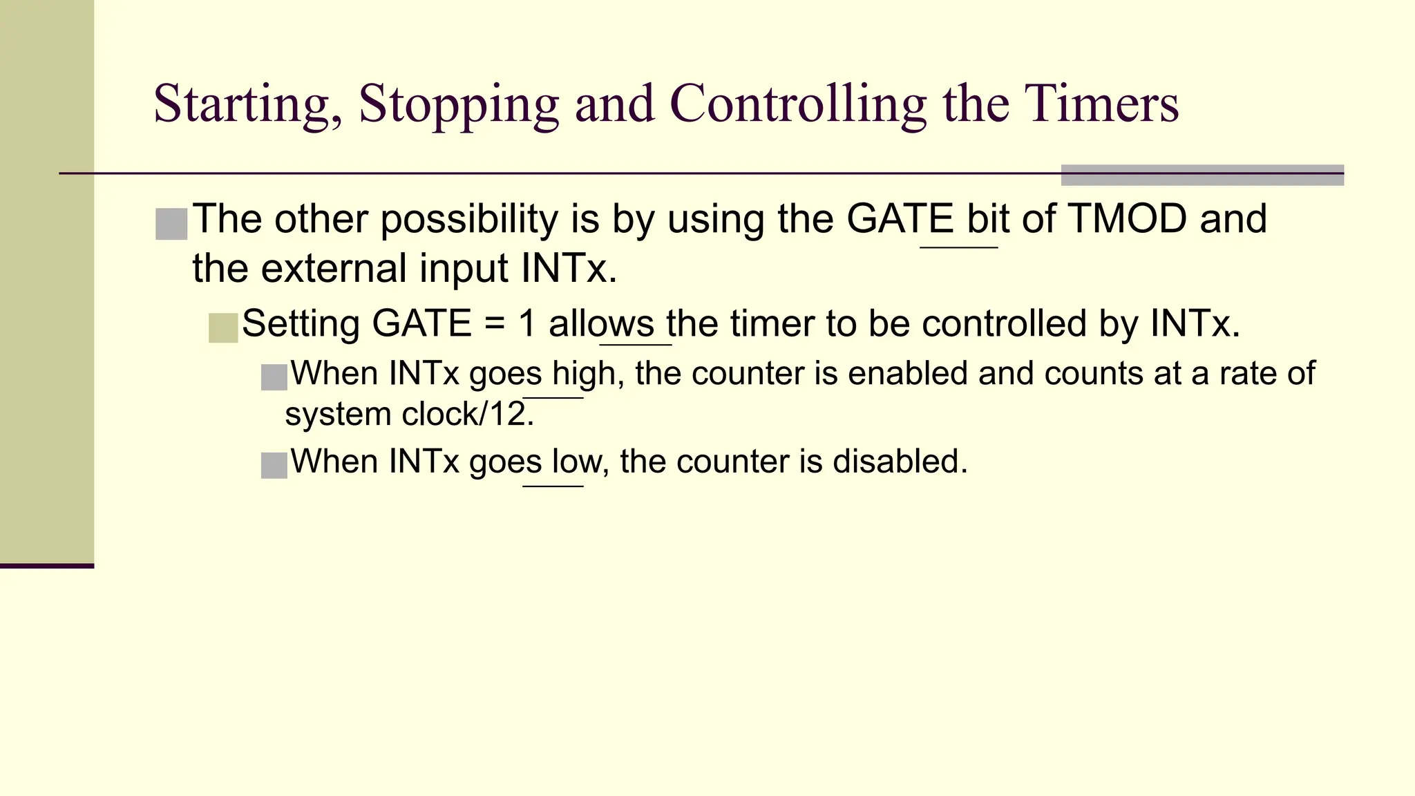 Starting, Stopping and Controlling the Timers ■The other possibility is by using the GATE bit of TMOD and the external input INTx. ■Setting GATE = 1 allows the timer to be controlled by INTx. ■When INTx goes high, the counter is enabled and counts at a rate of system clock/12. ■When INTx goes low, the counter is disabled. 