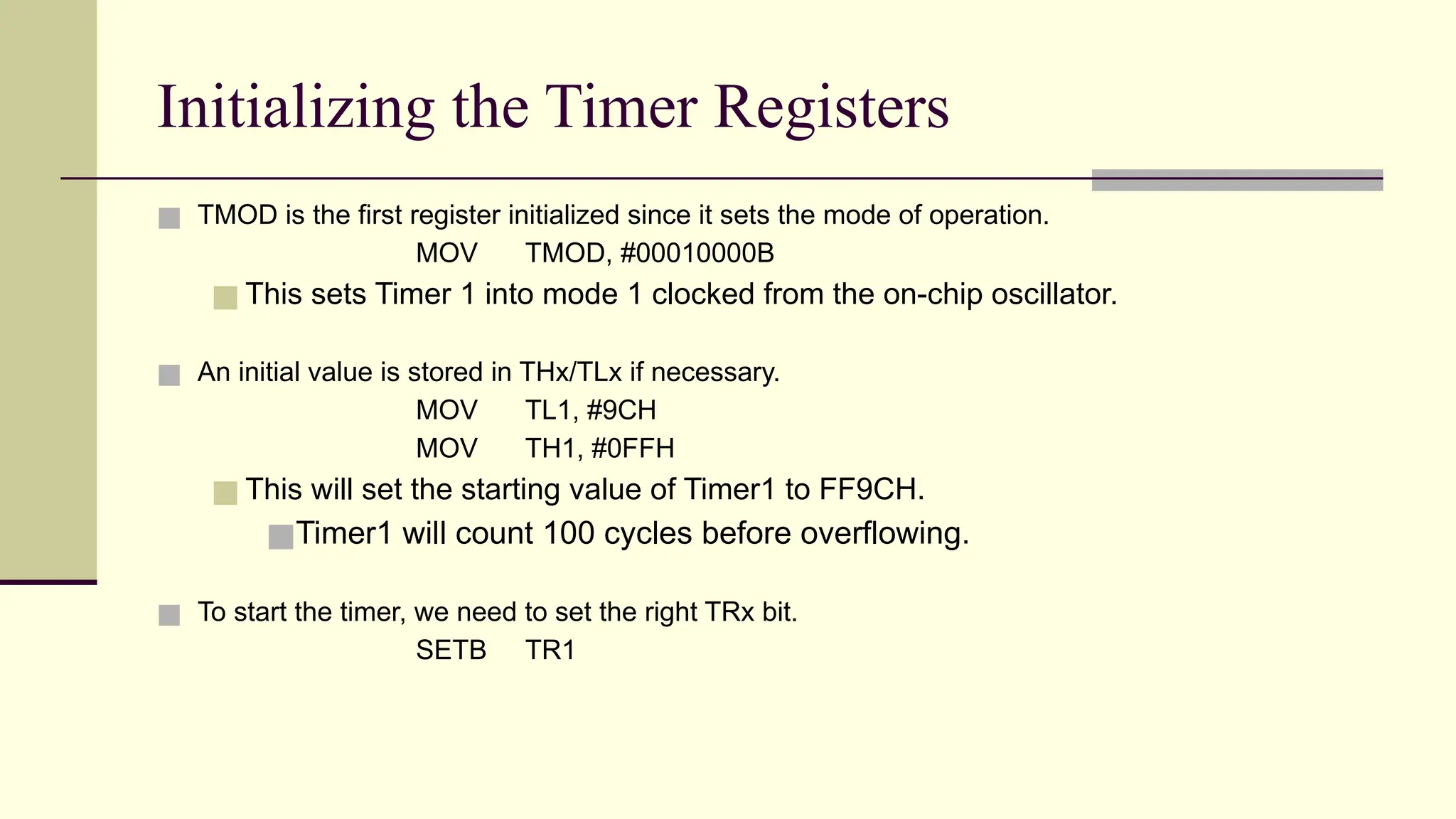 Initializing the Timer Registers ■ TMOD is the first register initialized since it sets the mode of operation. MOV TMOD, #00010000B ■ This sets Timer 1 into mode 1 clocked from the on-chip oscillator. ■ An initial value is stored in THx/TLx if necessary. MOV TL1, #9CH MOV TH1, #0FFH ■ This will set the starting value of Timer1 to FF9CH. ■Timer1 will count 100 cycles before overflowing. ■ To start the timer, we need to set the right TRx bit. SETB TR1 