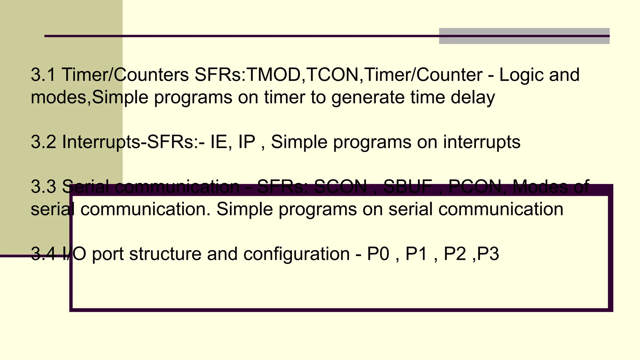 3.1 Timer/Counters SFRs:TMOD,TCON,Timer/Counter - Logic and modes,Simple programs on timer to generate time delay 3.2 Interrupts-SFRs:- IE, IP , Simple programs on interrupts 3.3 Serial communication - SFRs: SCON , SBUF , PCON, Modes of serial communication. Simple programs on serial communication 3.4 I/O port structure and configuration - P0 , P1 , P2 ,P3 