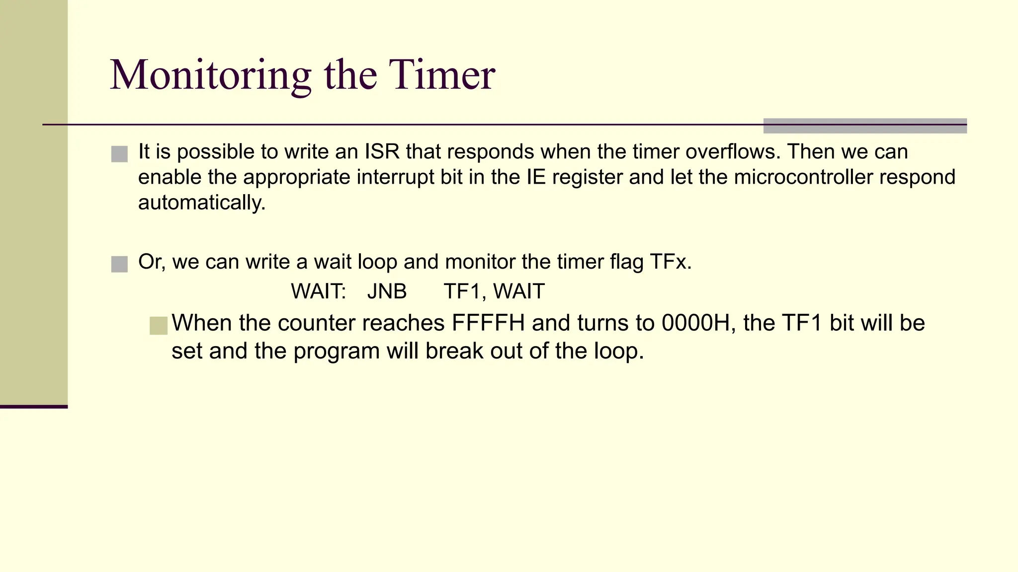 Monitoring the Timer ■ It is possible to write an ISR that responds when the timer overflows. Then we can enable the appropriate interrupt bit in the IE register and let the microcontroller respond automatically. ■ Or, we can write a wait loop and monitor the timer flag TFx. WAIT: JNB TF1, WAIT ■When the counter reaches FFFFH and turns to 0000H, the TF1 bit will be set and the program will break out of the loop. 