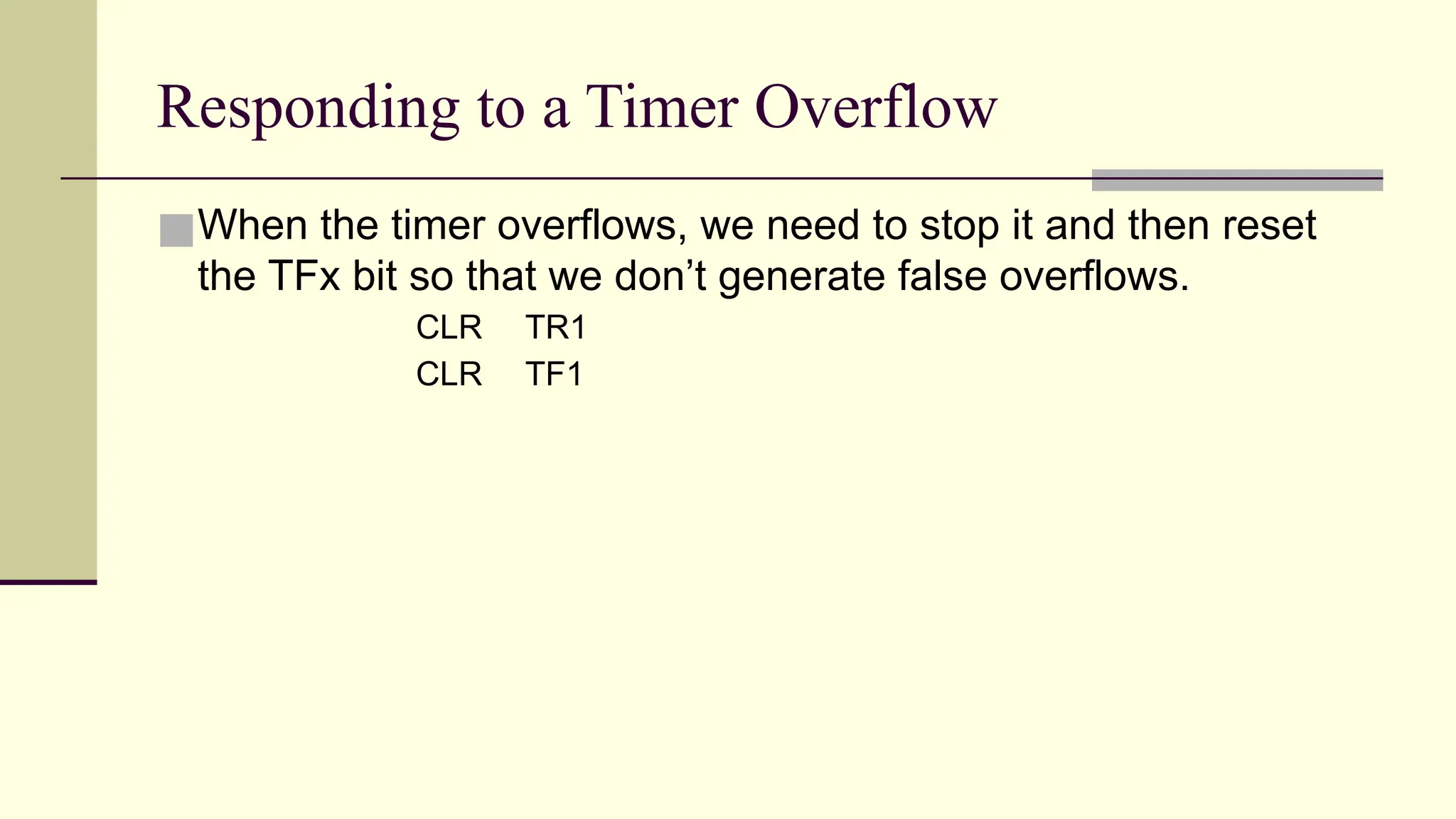 Responding to a Timer Overflow ■When the timer overflows, we need to stop it and then reset the TFx bit so that we don’t generate false overflows. CLR TR1 CLR TF1 