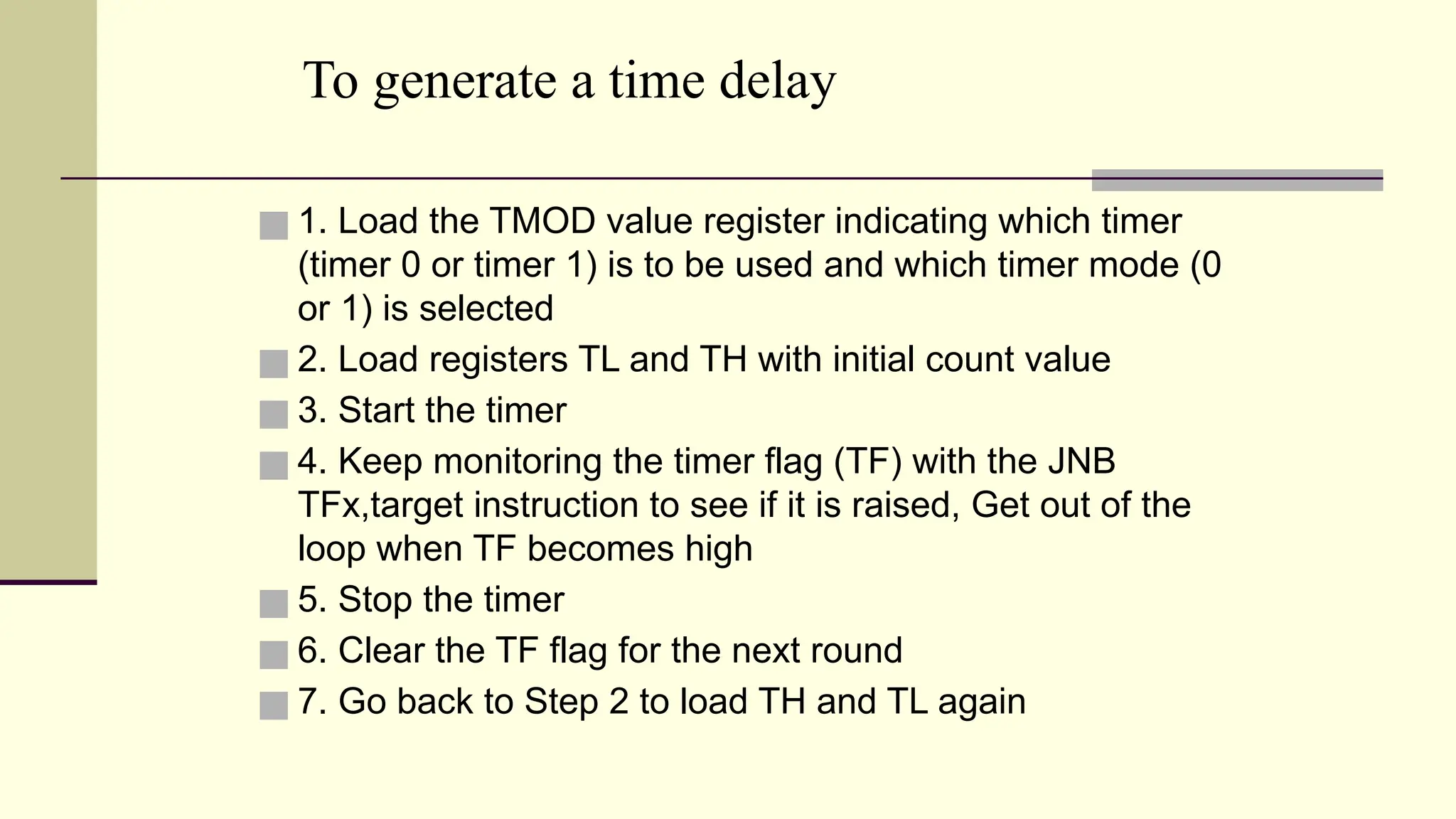 To generate a time delay ■ 1. Load the TMOD value register indicating which timer (timer 0 or timer 1) is to be used and which timer mode (0 or 1) is selected ■ 2. Load registers TL and TH with initial count value ■ 3. Start the timer ■ 4. Keep monitoring the timer flag (TF) with the JNB TFx,target instruction to see if it is raised, Get out of the loop when TF becomes high ■ 5. Stop the timer ■ 6. Clear the TF flag for the next round ■ 7. Go back to Step 2 to load TH and TL again 