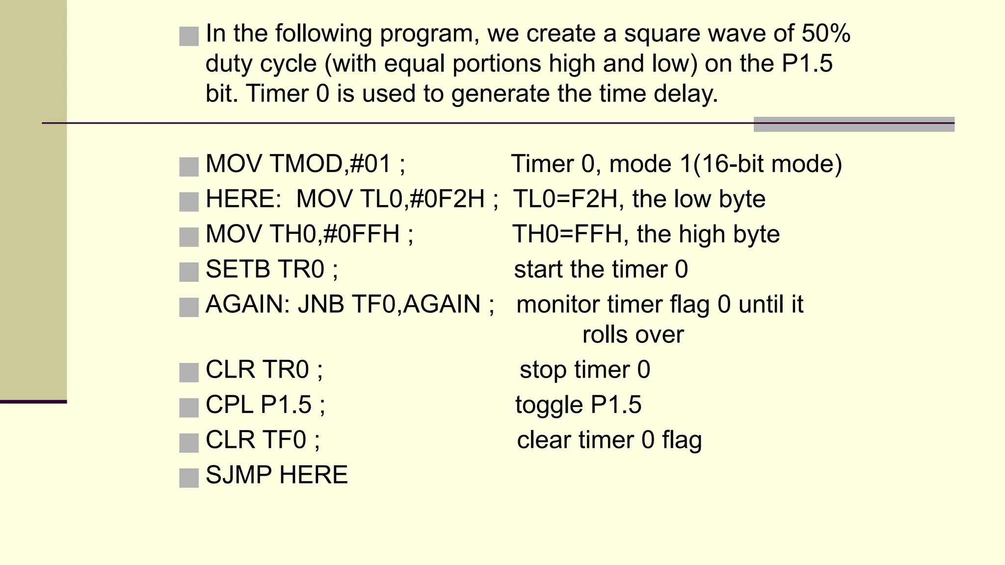 ■ In the following program, we create a square wave of 50% duty cycle (with equal portions high and low) on the P1.5 bit. Timer 0 is used to generate the time delay. ■ MOV TMOD,#01 ; Timer 0, mode 1(16-bit mode) ■ HERE: MOV TL0,#0F2H ; TL0=F2H, the low byte ■ MOV TH0,#0FFH ; TH0=FFH, the high byte ■ SETB TR0 ; start the timer 0 ■ AGAIN: JNB TF0,AGAIN ; monitor timer flag 0 until it rolls over ■ CLR TR0 ; stop timer 0 ■ CPL P1.5 ; toggle P1.5 ■ CLR TF0 ; clear timer 0 flag ■ SJMP HERE 