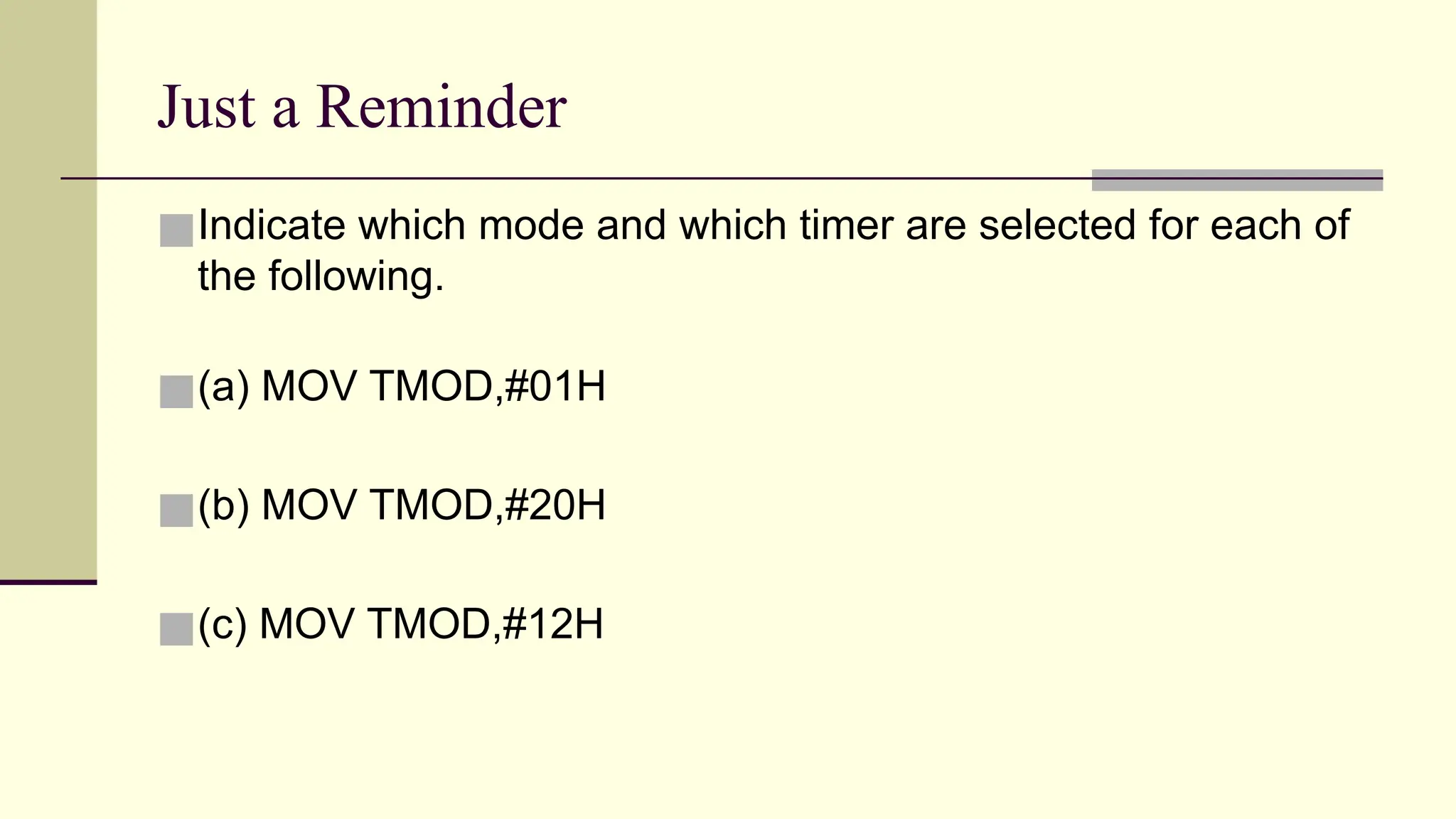 Just a Reminder ■Indicate which mode and which timer are selected for each of the following. ■(a) MOV TMOD,#01H ■(b) MOV TMOD,#20H ■(c) MOV TMOD,#12H 