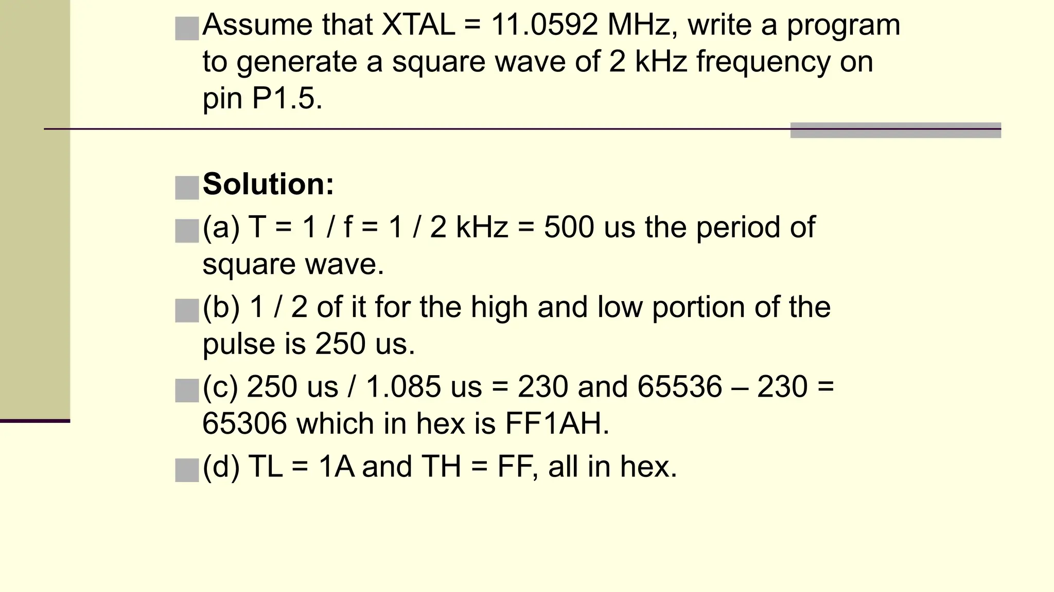 ■Assume that XTAL = 11.0592 MHz, write a program to generate a square wave of 2 kHz frequency on pin P1.5. ■Solution: ■(a) T = 1 / f = 1 / 2 kHz = 500 us the period of square wave. ■(b) 1 / 2 of it for the high and low portion of the pulse is 250 us. ■(c) 250 us / 1.085 us = 230 and 65536 – 230 = 65306 which in hex is FF1AH. ■(d) TL = 1A and TH = FF, all in hex. 