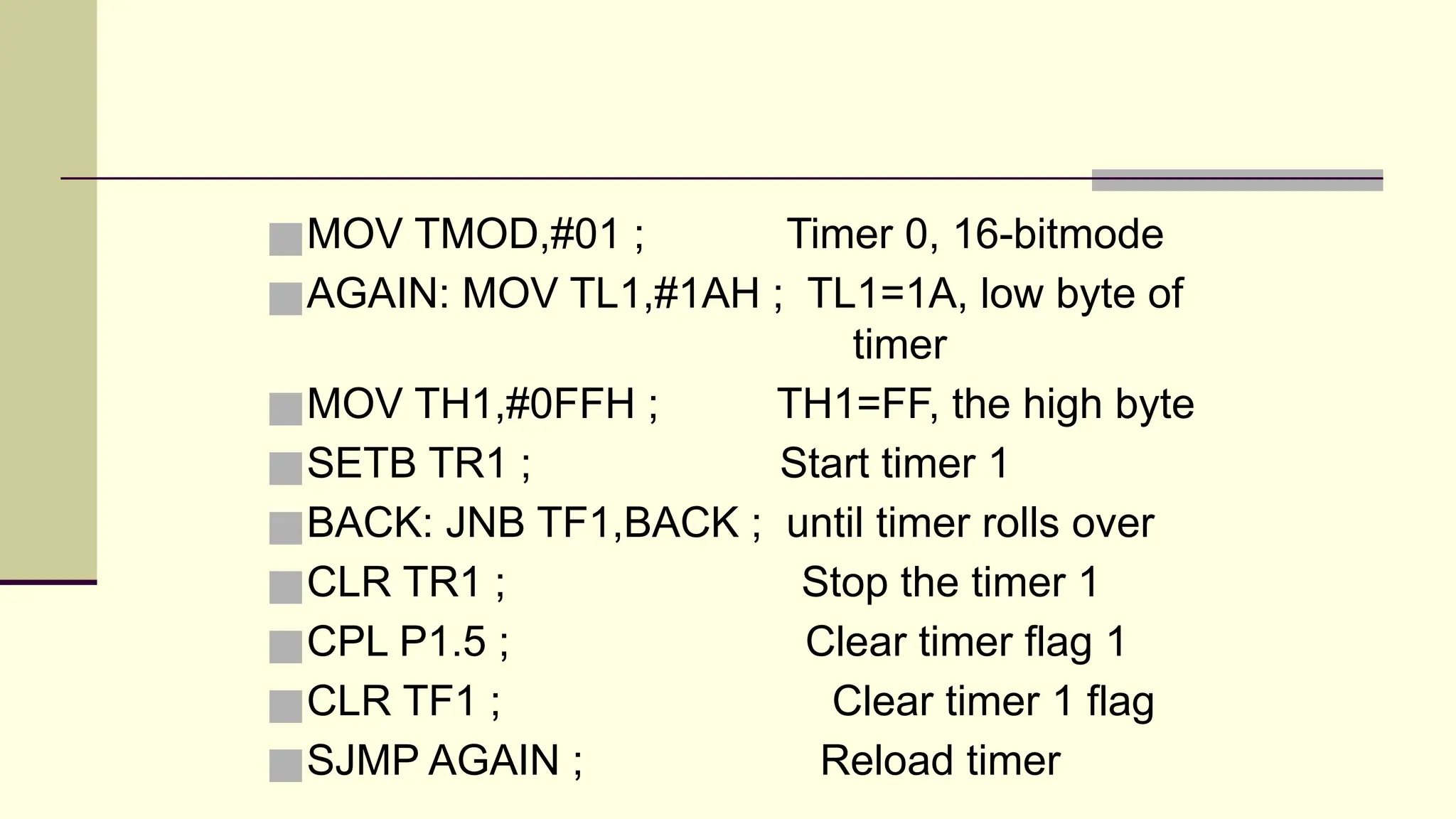 ■MOV TMOD,#01 ; Timer 0, 16-bitmode ■AGAIN: MOV TL1,#1AH ; TL1=1A, low byte of timer ■MOV TH1,#0FFH ; TH1=FF, the high byte ■SETB TR1 ; Start timer 1 ■BACK: JNB TF1,BACK ; until timer rolls over ■CLR TR1 ; Stop the timer 1 ■CPL P1.5 ; Clear timer flag 1 ■CLR TF1 ; Clear timer 1 flag ■SJMP AGAIN ; Reload timer 