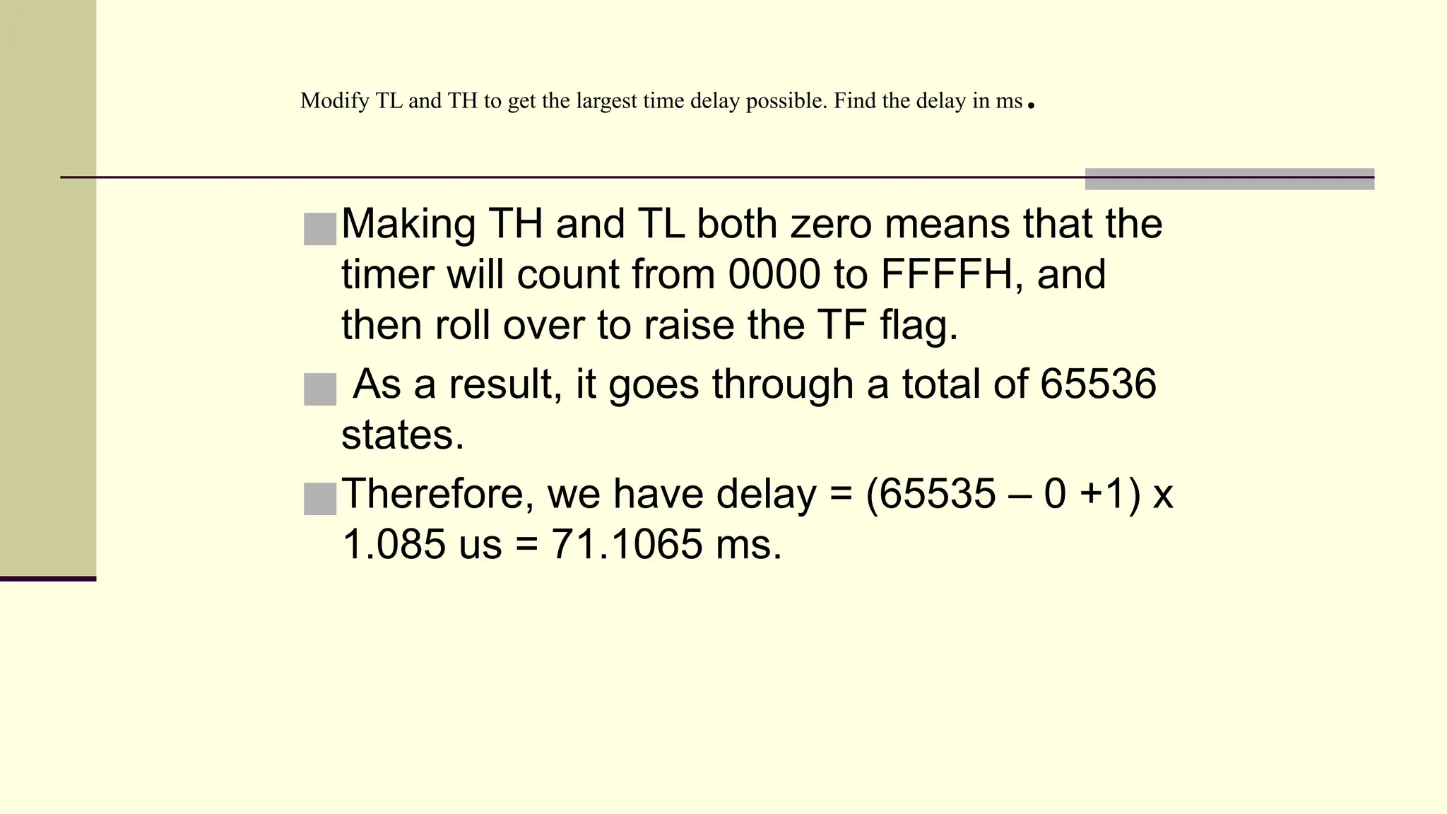 ■Making TH and TL both zero means that the timer will count from 0000 to FFFFH, and then roll over to raise the TF flag. ■ As a result, it goes through a total of 65536 states. ■Therefore, we have delay = (65535 – 0 +1) x 1.085 us = 71.1065 ms. Modify TL and TH to get the largest time delay possible. Find the delay in ms. 