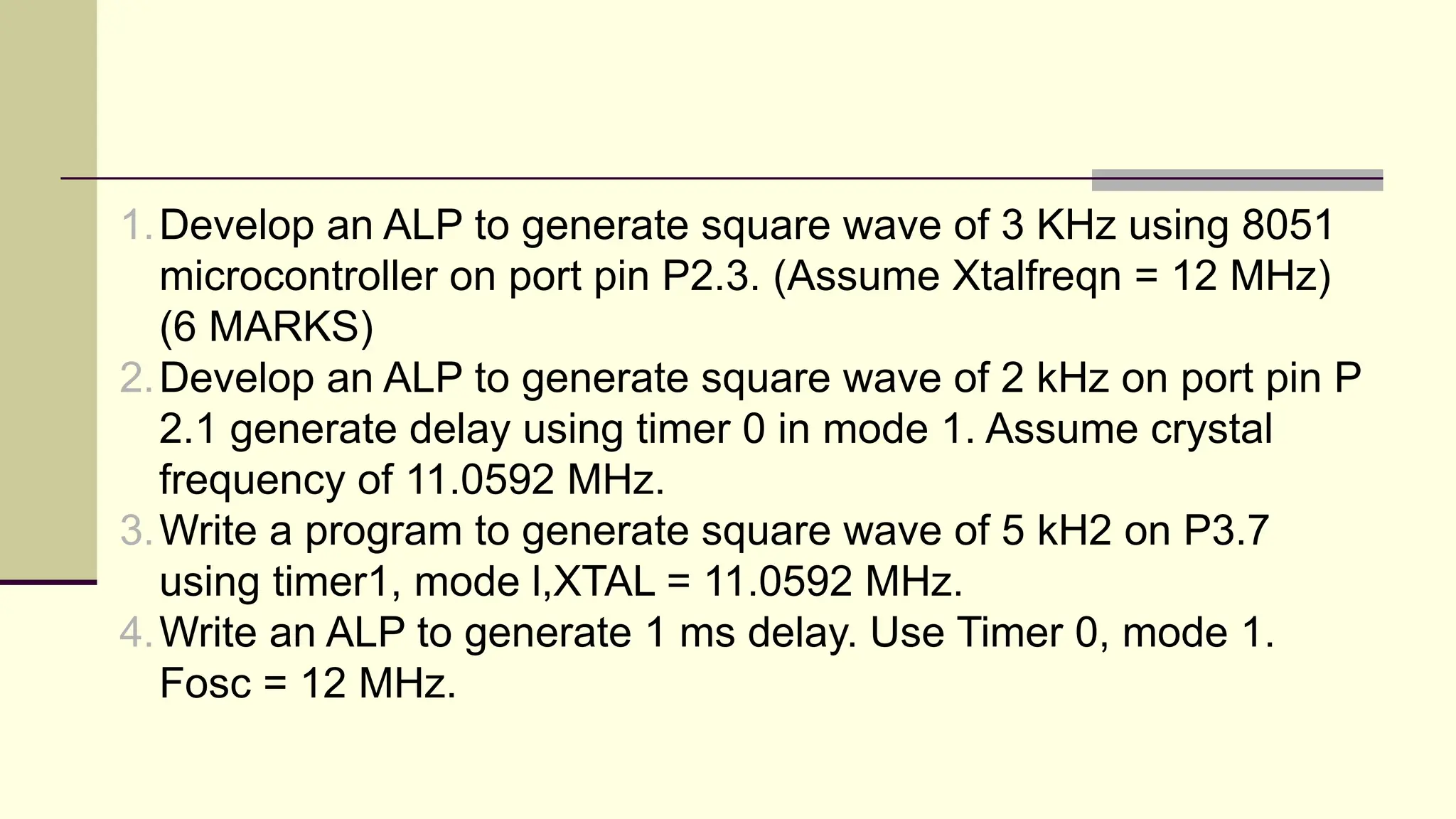 1.Develop an ALP to generate square wave of 3 KHz using 8051 microcontroller on port pin P2.3. (Assume Xtalfreqn = 12 MHz) (6 MARKS) 2.Develop an ALP to generate square wave of 2 kHz on port pin P 2.1 generate delay using timer 0 in mode 1. Assume crystal frequency of 11.0592 MHz. 3.Write a program to generate square wave of 5 kH2 on P3.7 using timer1, mode l,XTAL = 11.0592 MHz. 4.Write an ALP to generate 1 ms delay. Use Timer 0, mode 1. Fosc = 12 MHz. 