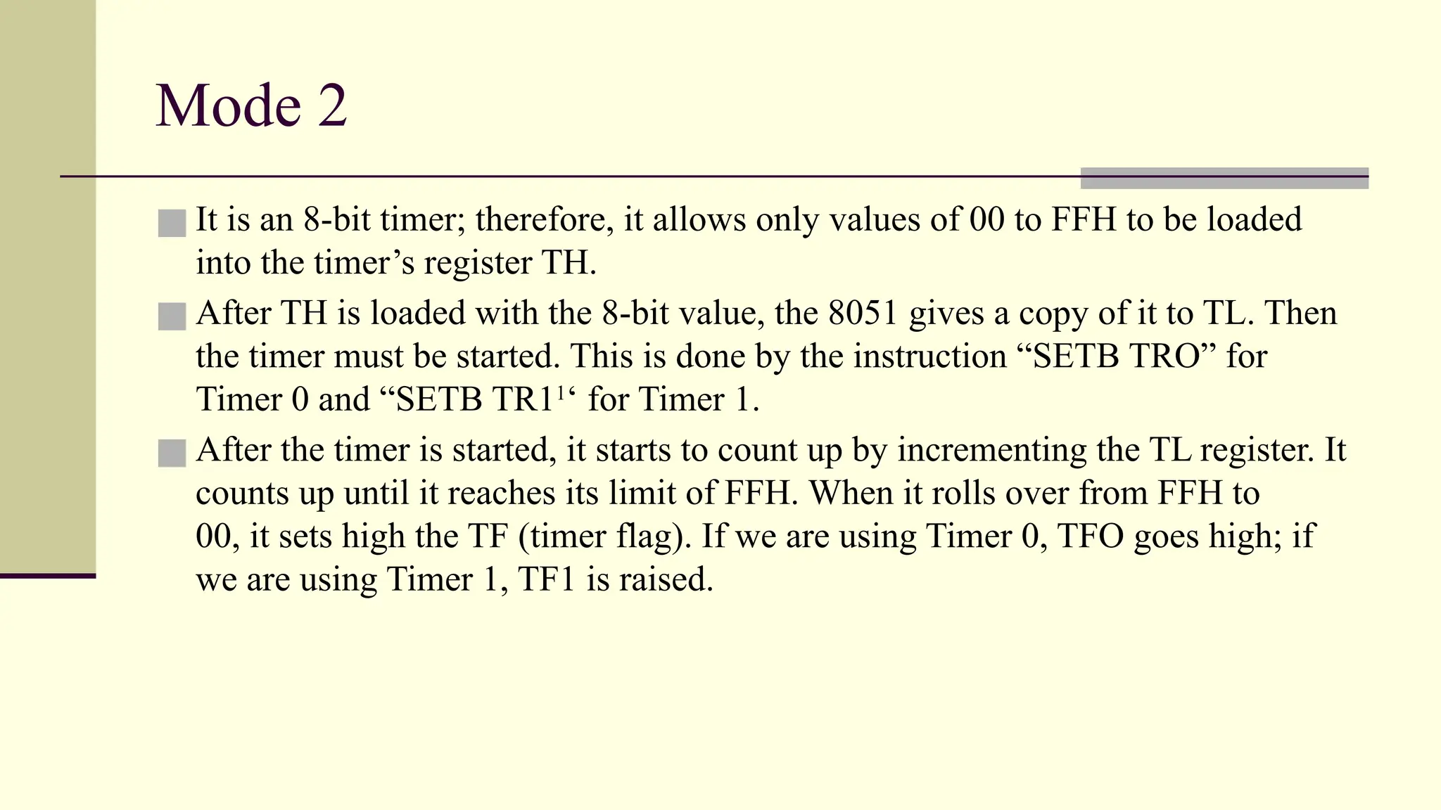 Mode 2 ■ It is an 8-bit timer; therefore, it allows only values of 00 to FFH to be loaded into the timer’s register TH. ■ After TH is loaded with the 8-bit value, the 8051 gives a copy of it to TL. Then the timer must be started. This is done by the instruction “SETB TRO” for Timer 0 and “SETB TR11 ‘ for Timer 1. ■ After the timer is started, it starts to count up by incrementing the TL register. It counts up until it reaches its limit of FFH. When it rolls over from FFH to 00, it sets high the TF (timer flag). If we are using Timer 0, TFO goes high; if we are using Timer 1, TF1 is raised. 