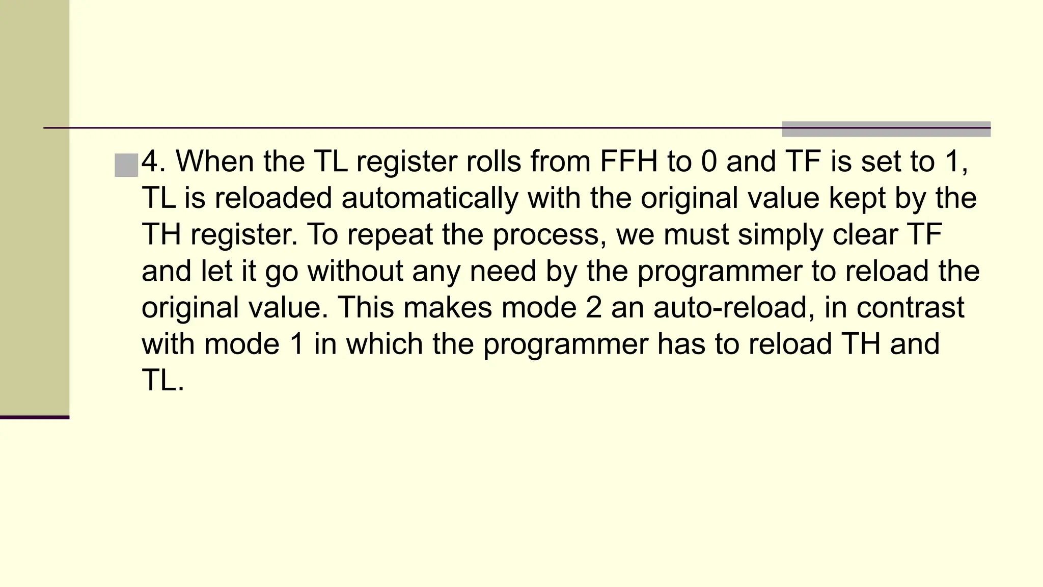■4. When the TL register rolls from FFH to 0 and TF is set to 1, TL is reloaded automatically with the original value kept by the TH register. To repeat the process, we must simply clear TF and let it go without any need by the programmer to reload the original value. This makes mode 2 an auto-reload, in contrast with mode 1 in which the programmer has to reload TH and TL. 