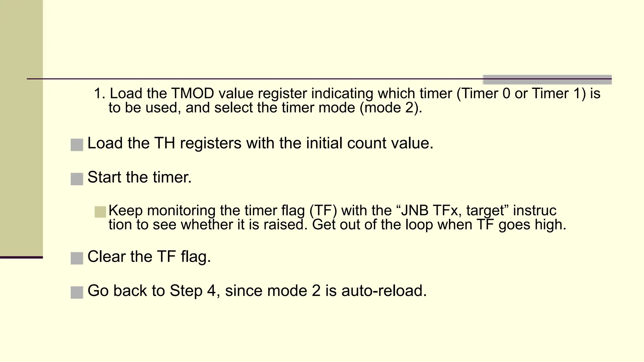 1. Load the TMOD value register indicating which timer (Timer 0 or Timer 1) is to be used, and select the timer mode (mode 2). ■ Load the TH registers with the initial count value. ■ Start the timer. ■Keep monitoring the timer flag (TF) with the “JNB TFx, target” instruc tion to see whether it is raised. Get out of the loop when TF goes high. ■ Clear the TF flag. ■ Go back to Step 4, since mode 2 is auto-reload. 