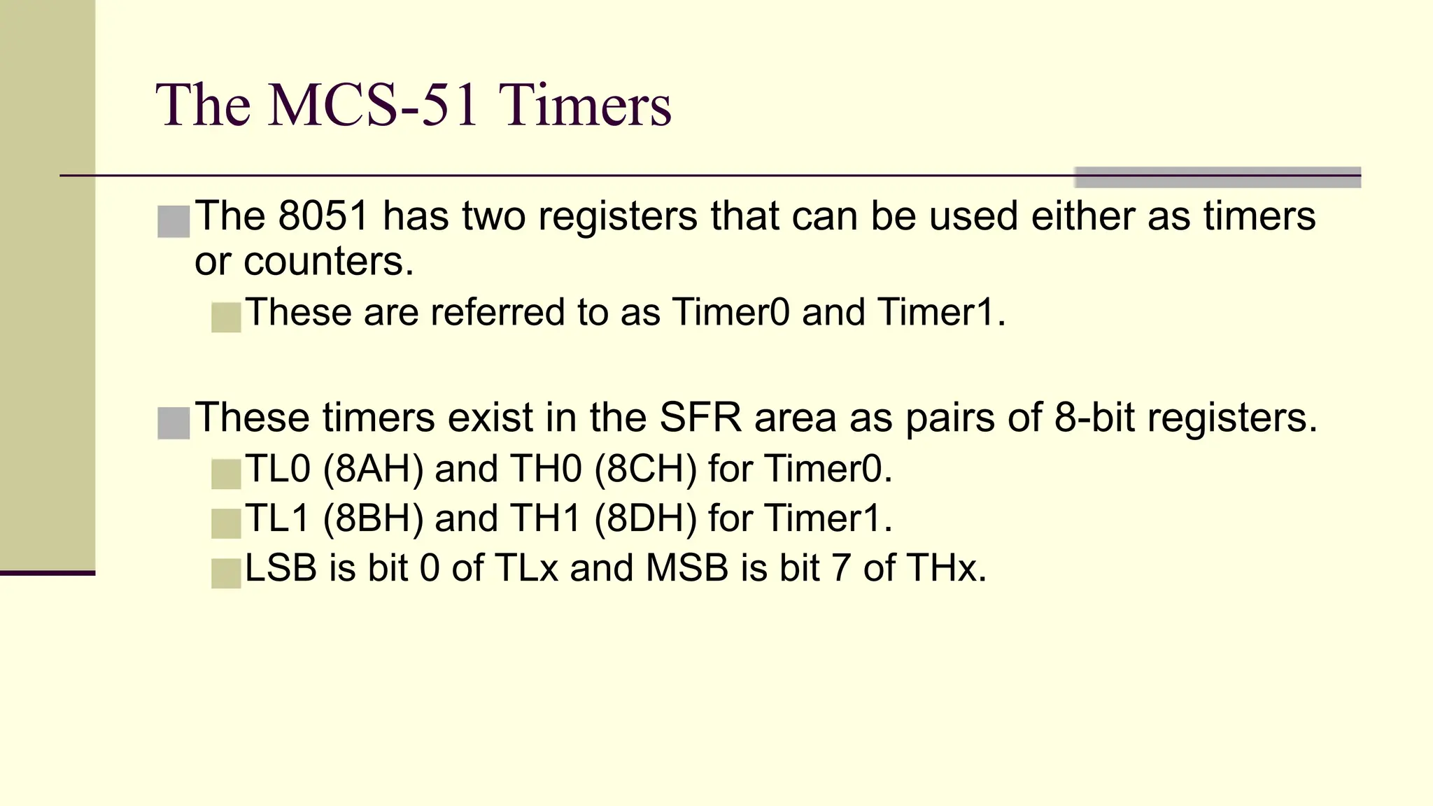 The MCS-51 Timers ■The 8051 has two registers that can be used either as timers or counters. ■These are referred to as Timer0 and Timer1. ■These timers exist in the SFR area as pairs of 8-bit registers. ■TL0 (8AH) and TH0 (8CH) for Timer0. ■TL1 (8BH) and TH1 (8DH) for Timer1. ■LSB is bit 0 of TLx and MSB is bit 7 of THx. 