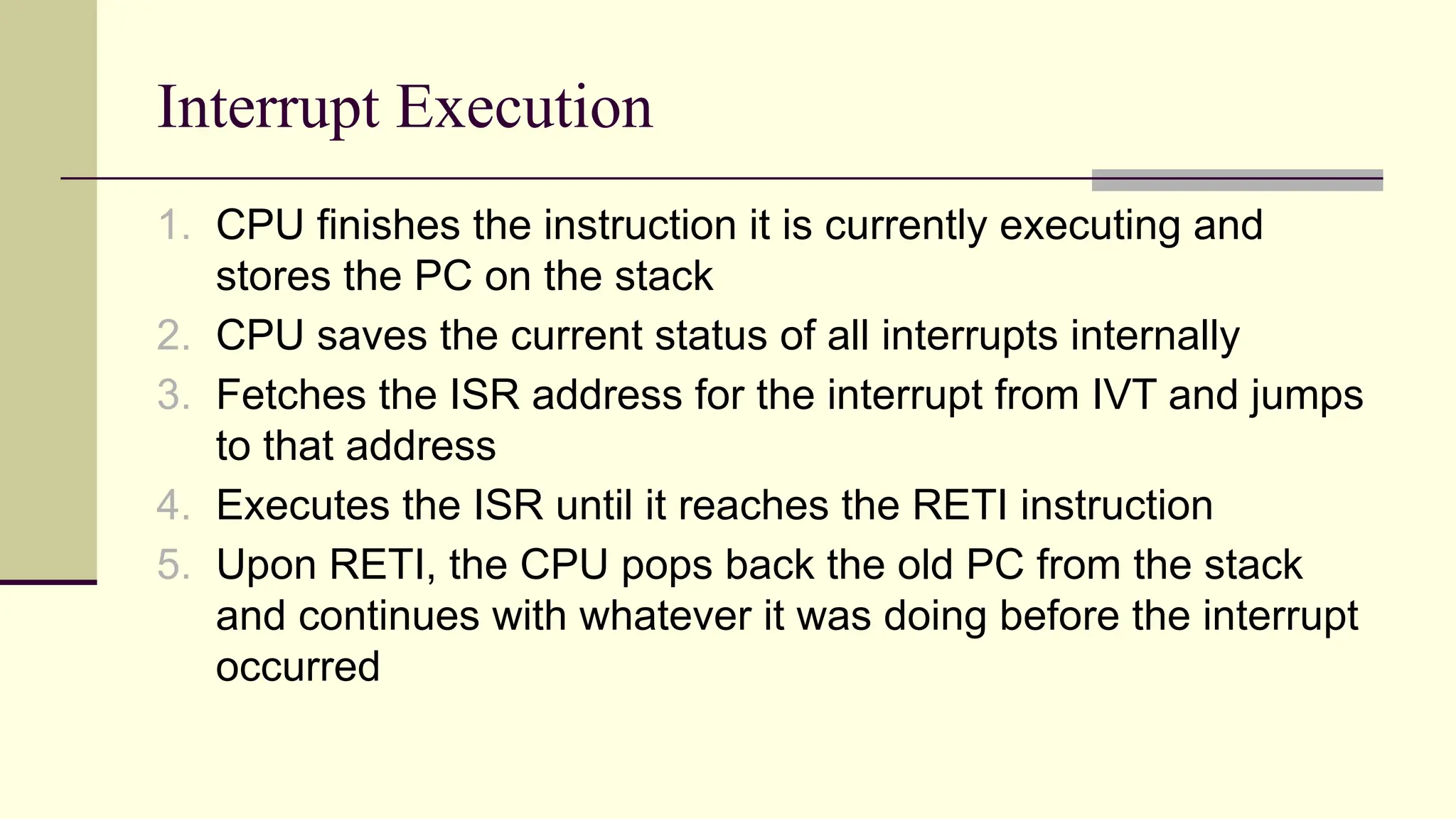 Interrupt Execution 1. CPU finishes the instruction it is currently executing and stores the PC on the stack 2. CPU saves the current status of all interrupts internally 3. Fetches the ISR address for the interrupt from IVT and jumps to that address 4. Executes the ISR until it reaches the RETI instruction 5. Upon RETI, the CPU pops back the old PC from the stack and continues with whatever it was doing before the interrupt occurred 