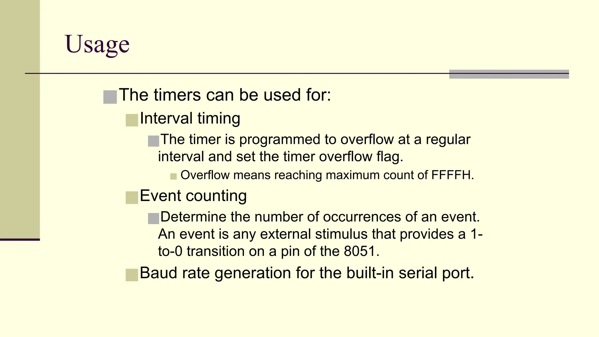 Usage ■The timers can be used for: ■Interval timing ■The timer is programmed to overflow at a regular interval and set the timer overflow flag. ▪ Overflow means reaching maximum count of FFFFH. ■Event counting ■Determine the number of occurrences of an event. An event is any external stimulus that provides a 1- to-0 transition on a pin of the 8051. ■Baud rate generation for the built-in serial port. 