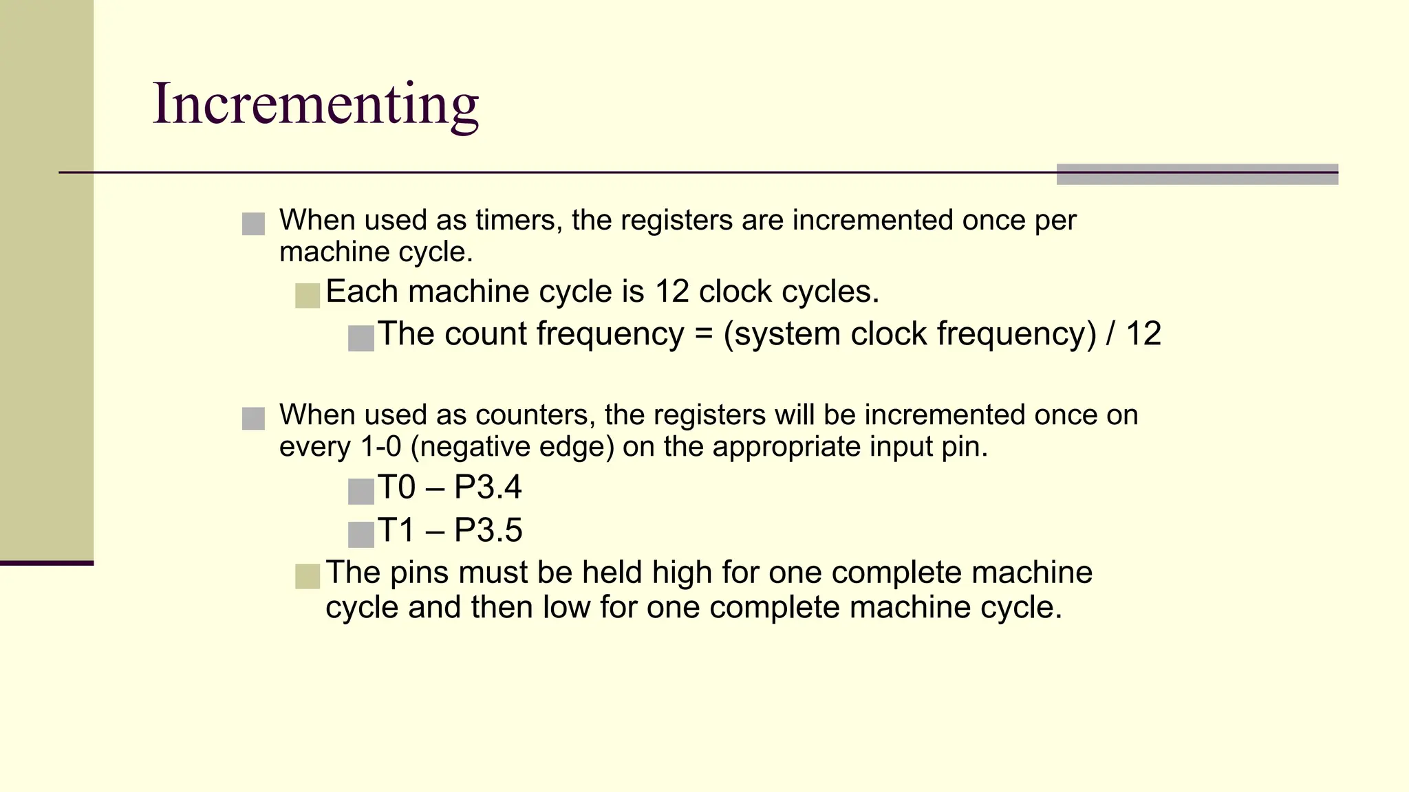 Incrementing ■ When used as timers, the registers are incremented once per machine cycle. ■Each machine cycle is 12 clock cycles. ■The count frequency = (system clock frequency) / 12 ■ When used as counters, the registers will be incremented once on every 1-0 (negative edge) on the appropriate input pin. ■T0 – P3.4 ■T1 – P3.5 ■The pins must be held high for one complete machine cycle and then low for one complete machine cycle. 