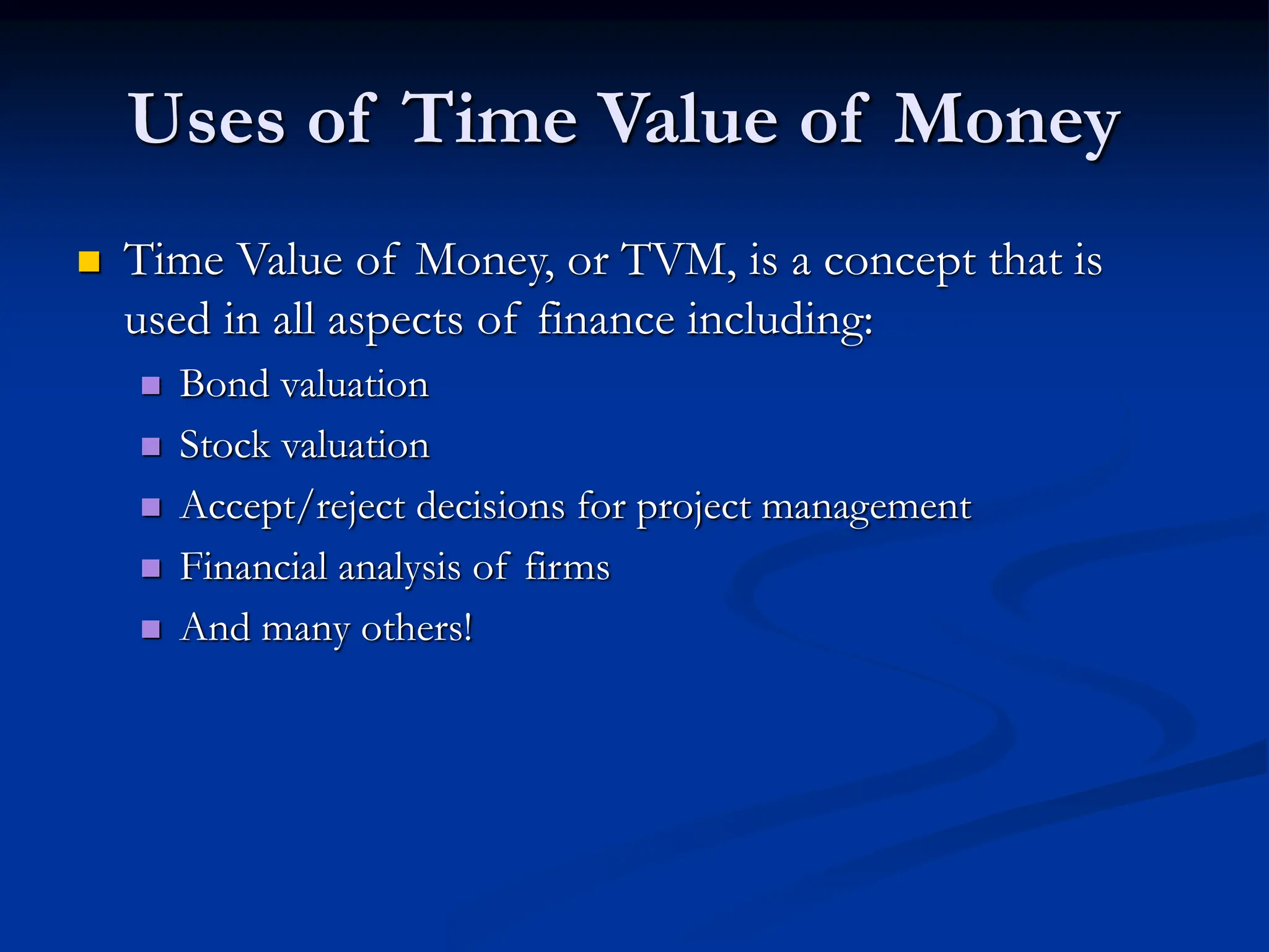 Uses of Time Value of Money
 Time Value of Money, or TVM, is a concept that is
used in all aspects of finance including:
 Bond valuation
 Stock valuation
 Accept/reject decisions for project management
 Financial analysis of firms
 And many others!
 
