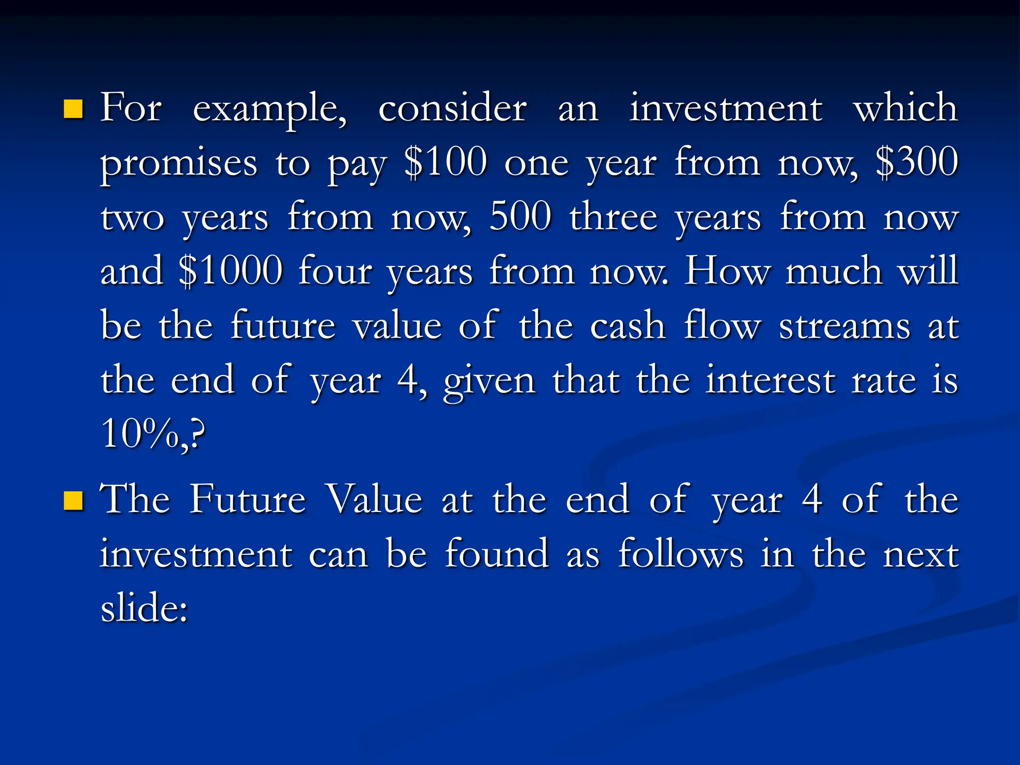  For example, consider an investment which
promises to pay $100 one year from now, $300
two years from now, 500 three years from now
and $1000 four years from now. How much will
be the future value of the cash flow streams at
the end of year 4, given that the interest rate is
10%,?
 The Future Value at the end of year 4 of the
investment can be found as follows in the next
slide:
 