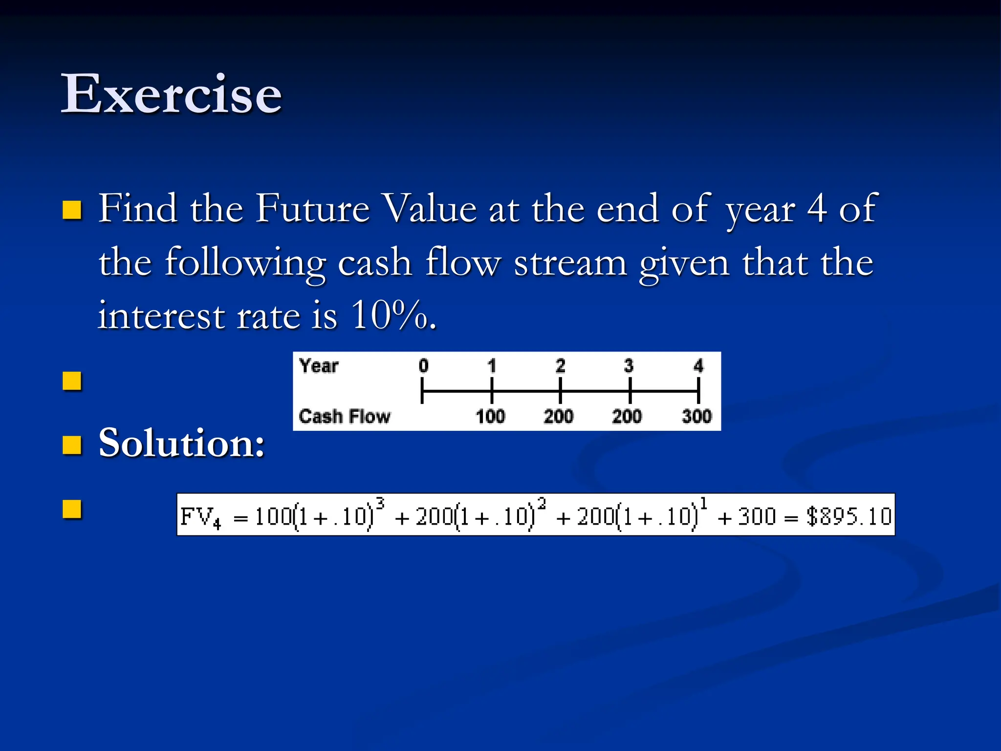 Exercise
 Find the Future Value at the end of year 4 of
the following cash flow stream given that the
interest rate is 10%.

 Solution:

 