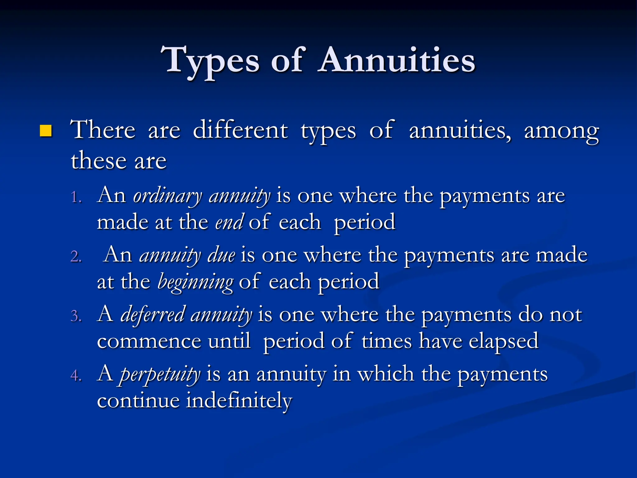  There are different types of annuities, among
these are
1. An ordinary annuity is one where the payments are
made at the end of each period
2. An annuity due is one where the payments are made
at the beginning of each period
3. A deferred annuity is one where the payments do not
commence until period of times have elapsed
4. A perpetuity is an annuity in which the payments
continue indefinitely
Types of Annuities
 