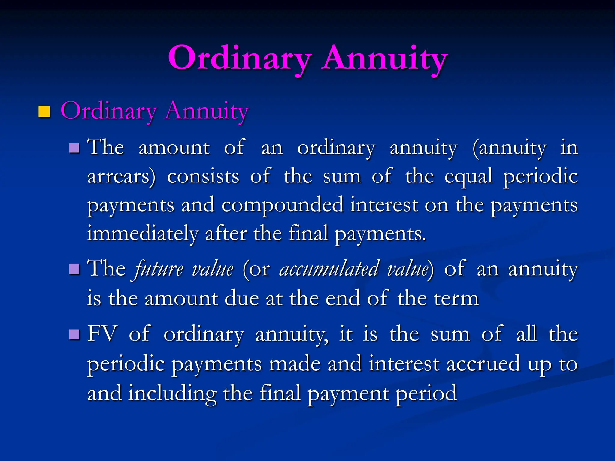 Ordinary Annuity
 Ordinary Annuity
 The amount of an ordinary annuity (annuity in
arrears) consists of the sum of the equal periodic
payments and compounded interest on the payments
immediately after the final payments.
 The future value (or accumulated value) of an annuity
is the amount due at the end of the term
 FV of ordinary annuity, it is the sum of all the
periodic payments made and interest accrued up to
and including the final payment period
 