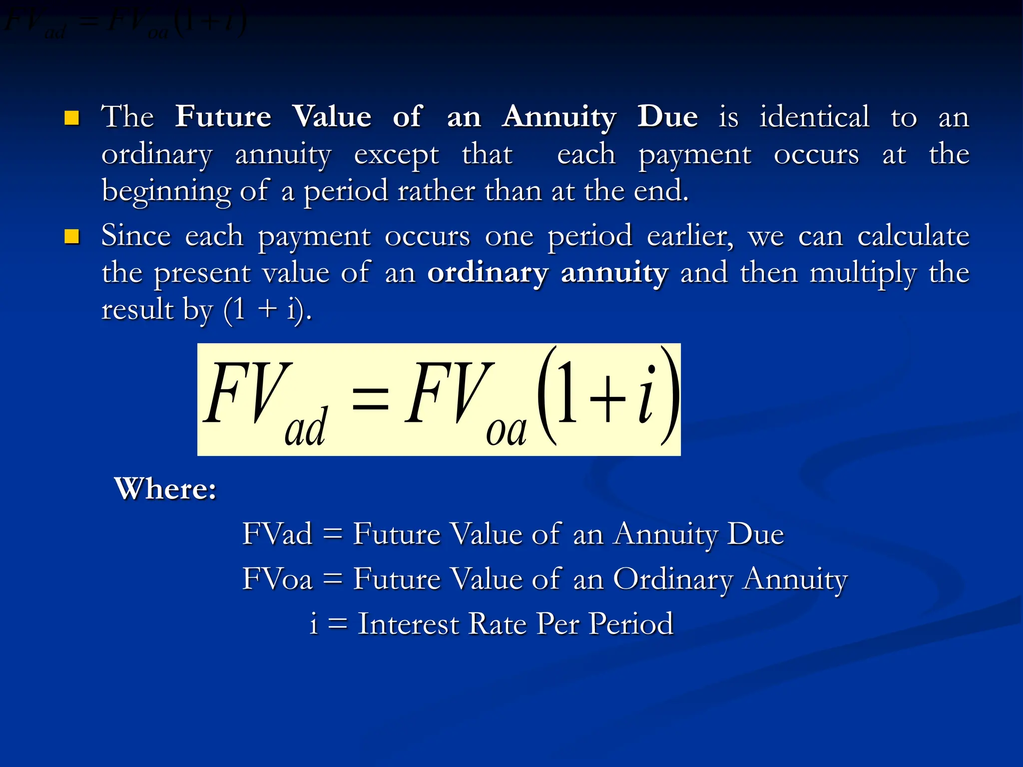  The Future Value of an Annuity Due is identical to an
ordinary annuity except that each payment occurs at the
beginning of a period rather than at the end.
 Since each payment occurs one period earlier, we can calculate
the present value of an ordinary annuity and then multiply the
result by (1 + i).
Where:
FVad = Future Value of an Annuity Due
FVoa = Future Value of an Ordinary Annuity
i = Interest Rate Per Period
 
i
FV
FV oa
ad 
 1
 
i
FV
FV oa
ad 
 1
 