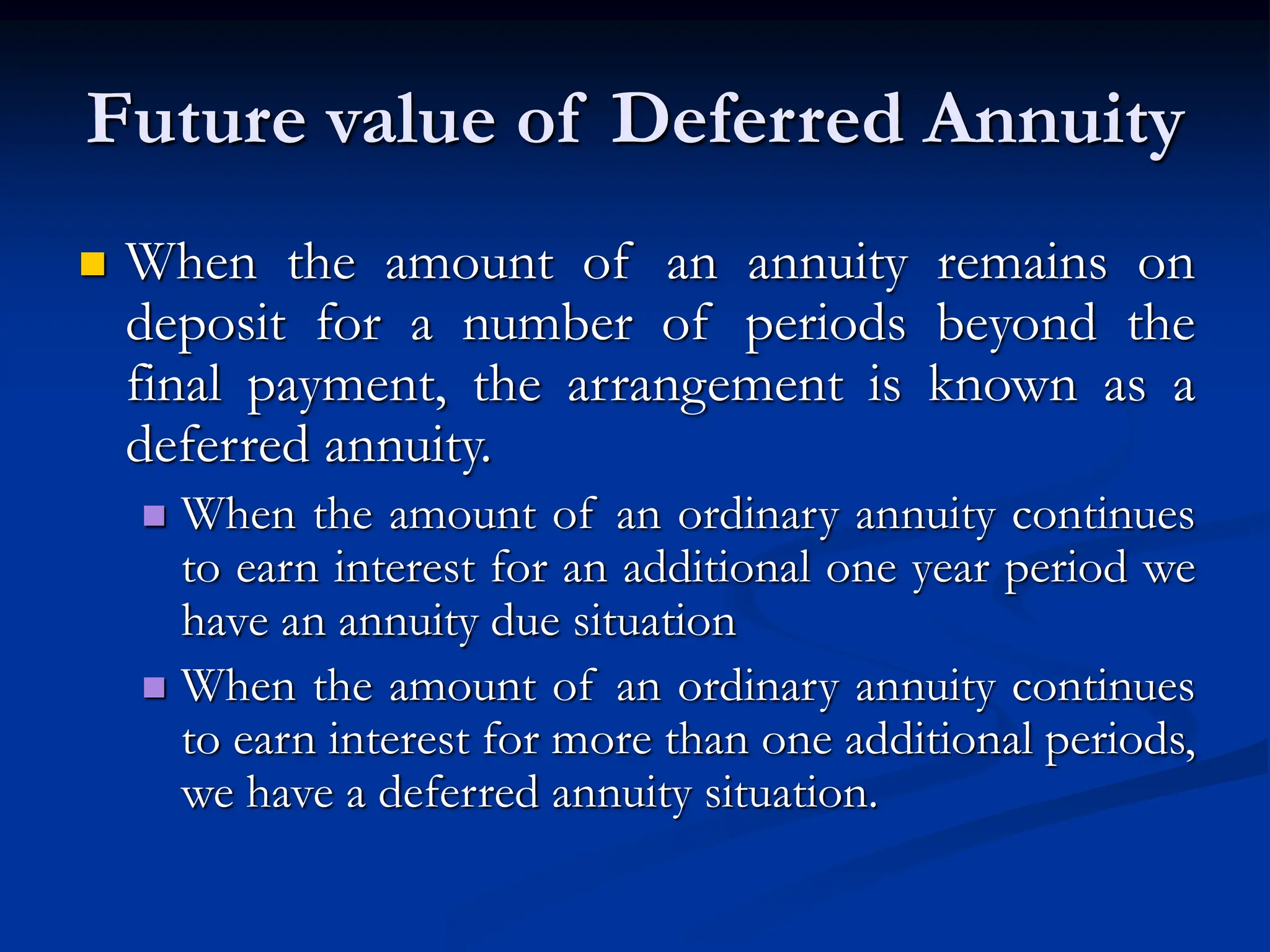 Future value of Deferred Annuity
 When the amount of an annuity remains on
deposit for a number of periods beyond the
final payment, the arrangement is known as a
deferred annuity.
 When the amount of an ordinary annuity continues
to earn interest for an additional one year period we
have an annuity due situation
 When the amount of an ordinary annuity continues
to earn interest for more than one additional periods,
we have a deferred annuity situation.
 
