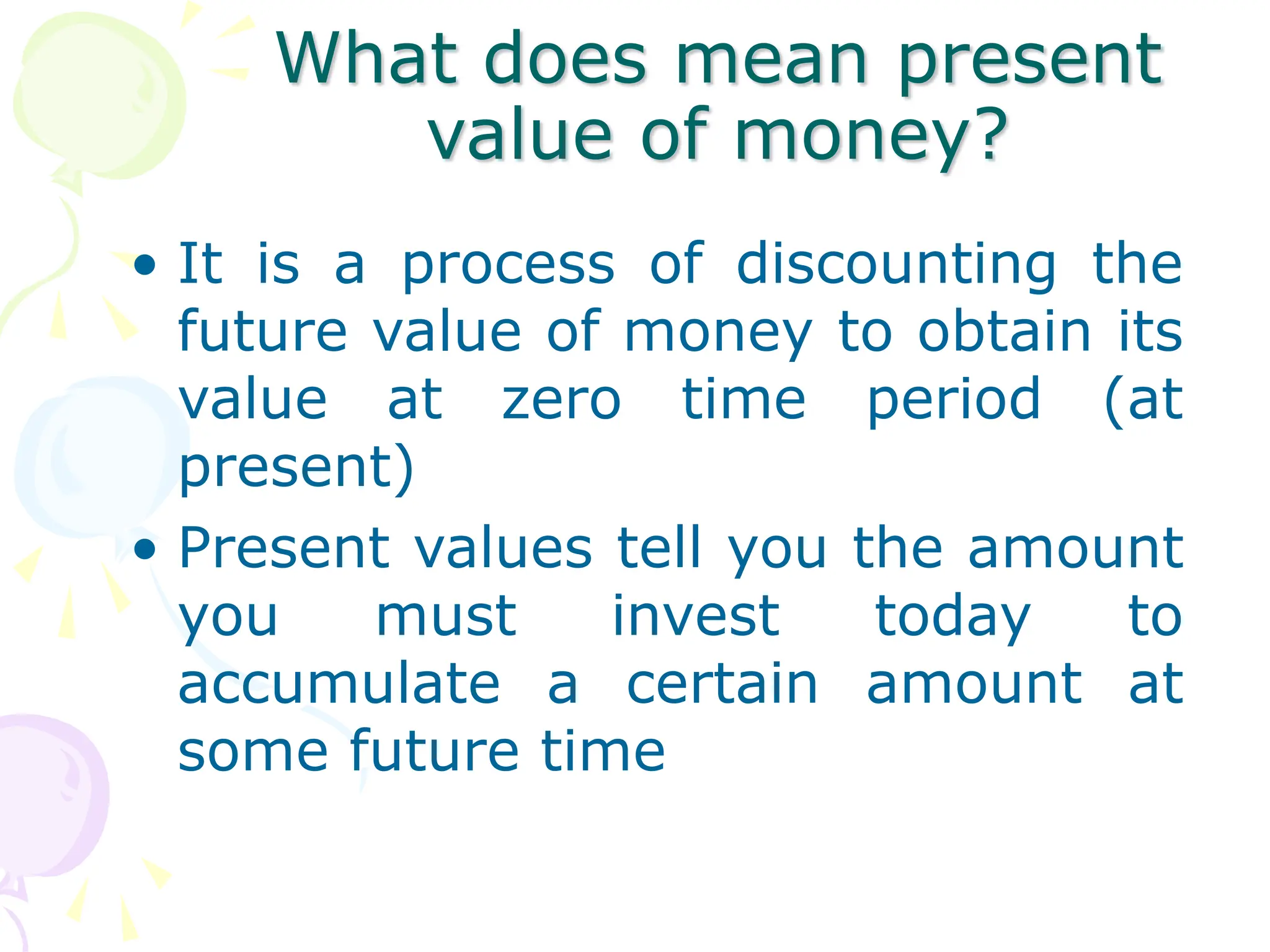 What does mean present
value of money?
• It is a process of discounting the
future value of money to obtain its
value at zero time period (at
present)
• Present values tell you the amount
you must invest today to
accumulate a certain amount at
some future time
 