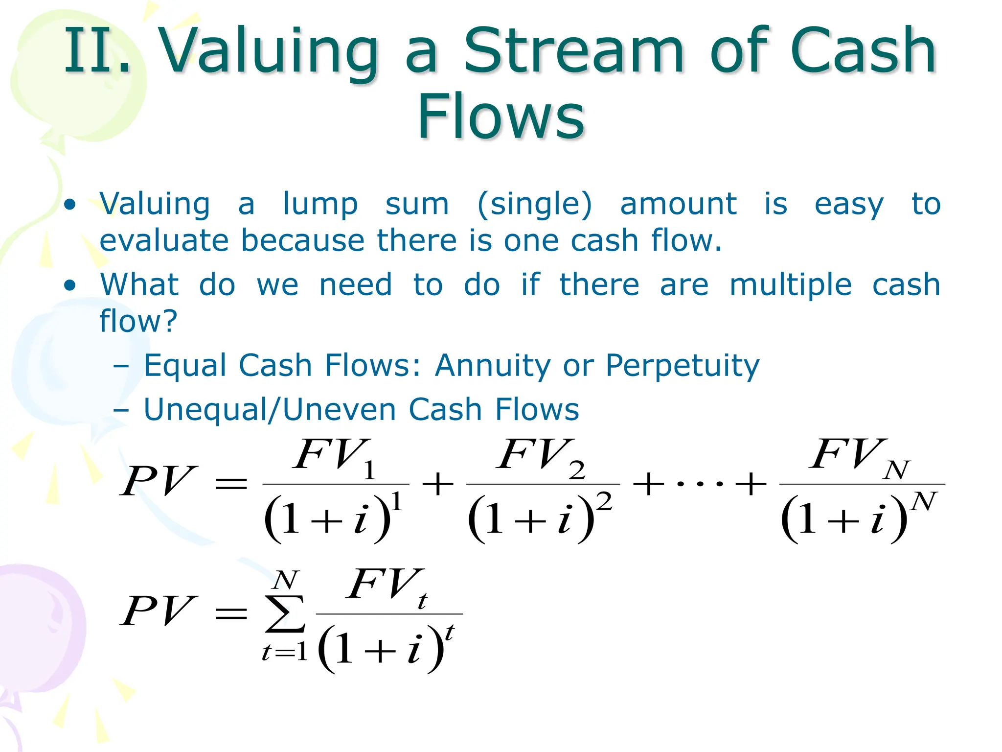 II. Valuing a Stream of Cash
Flows
• Valuing a lump sum (single) amount is easy to
evaluate because there is one cash flow.
• What do we need to do if there are multiple cash
flow?
– Equal Cash Flows: Annuity or Perpetuity
– Unequal/Uneven Cash Flows
     
 














N
t
t
t
N
N
i
FV
PV
i
FV
i
FV
i
FV
PV
1
2
2
1
1
1
1
1
1
 