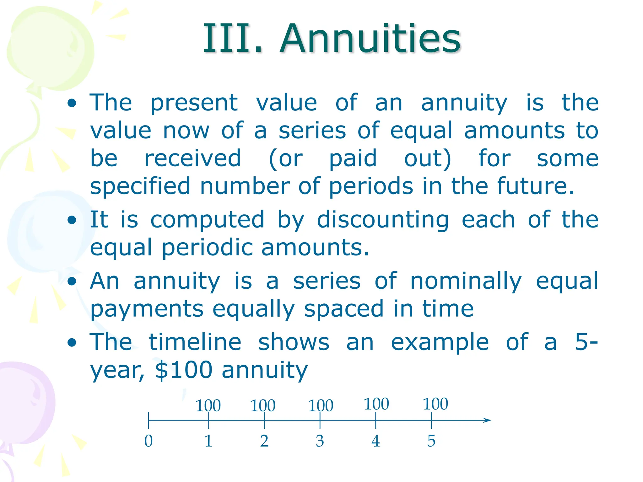 III. Annuities
• The present value of an annuity is the
value now of a series of equal amounts to
be received (or paid out) for some
specified number of periods in the future.
• It is computed by discounting each of the
equal periodic amounts.
• An annuity is a series of nominally equal
payments equally spaced in time
• The timeline shows an example of a 5-
year, $100 annuity
0 1 2 3 4 5
100 100 100 100 100
 