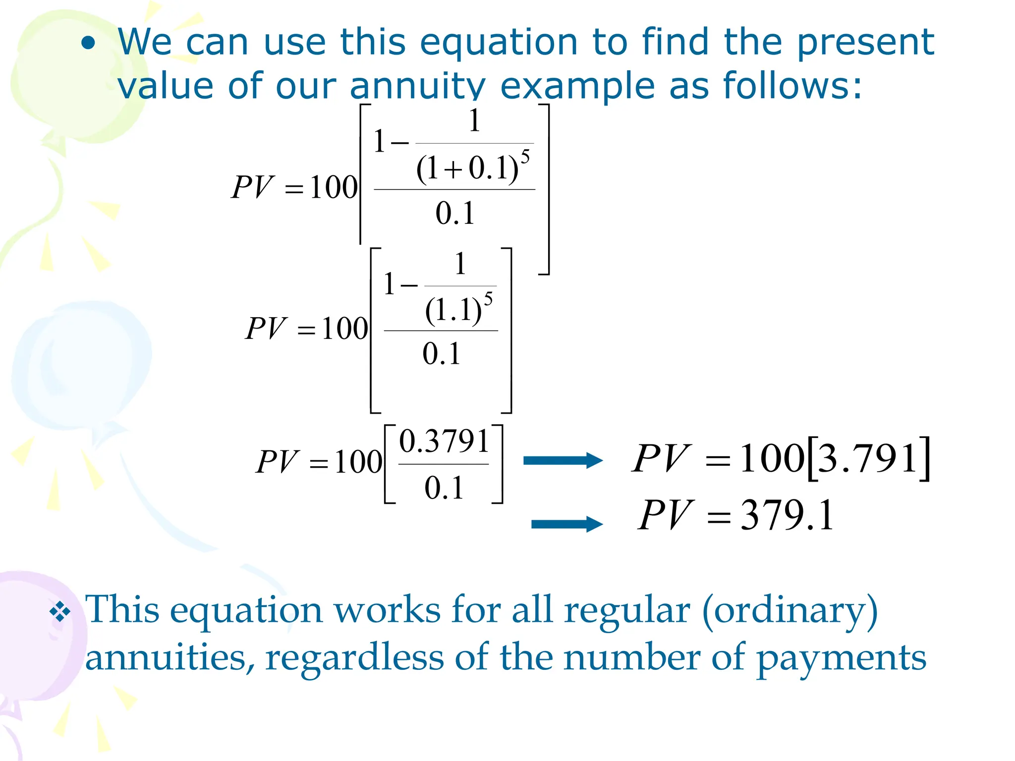 • We can use this equation to find the present
value of our annuity example as follows:















1
.
0
)
1
.
0
1
(
1
1
100
5
PV











 

1
.
0
)
1
.
1
(
1
1
100
5
PV







1
.
0
3791
.
0
100
PV  
791
.
3
100

PV
1
.
379

PV
 This equation works for all regular (ordinary)
annuities, regardless of the number of payments
 