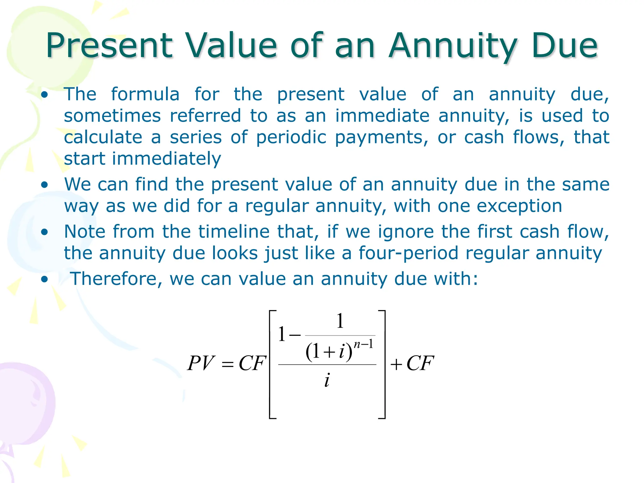 Present Value of an Annuity Due
• The formula for the present value of an annuity due,
sometimes referred to as an immediate annuity, is used to
calculate a series of periodic payments, or cash flows, that
start immediately
• We can find the present value of an annuity due in the same
way as we did for a regular annuity, with one exception
• Note from the timeline that, if we ignore the first cash flow,
the annuity due looks just like a four-period regular annuity
• Therefore, we can value an annuity due with:
CF
i
i
CF
PV
n
















1
)
1
(
1
1
 