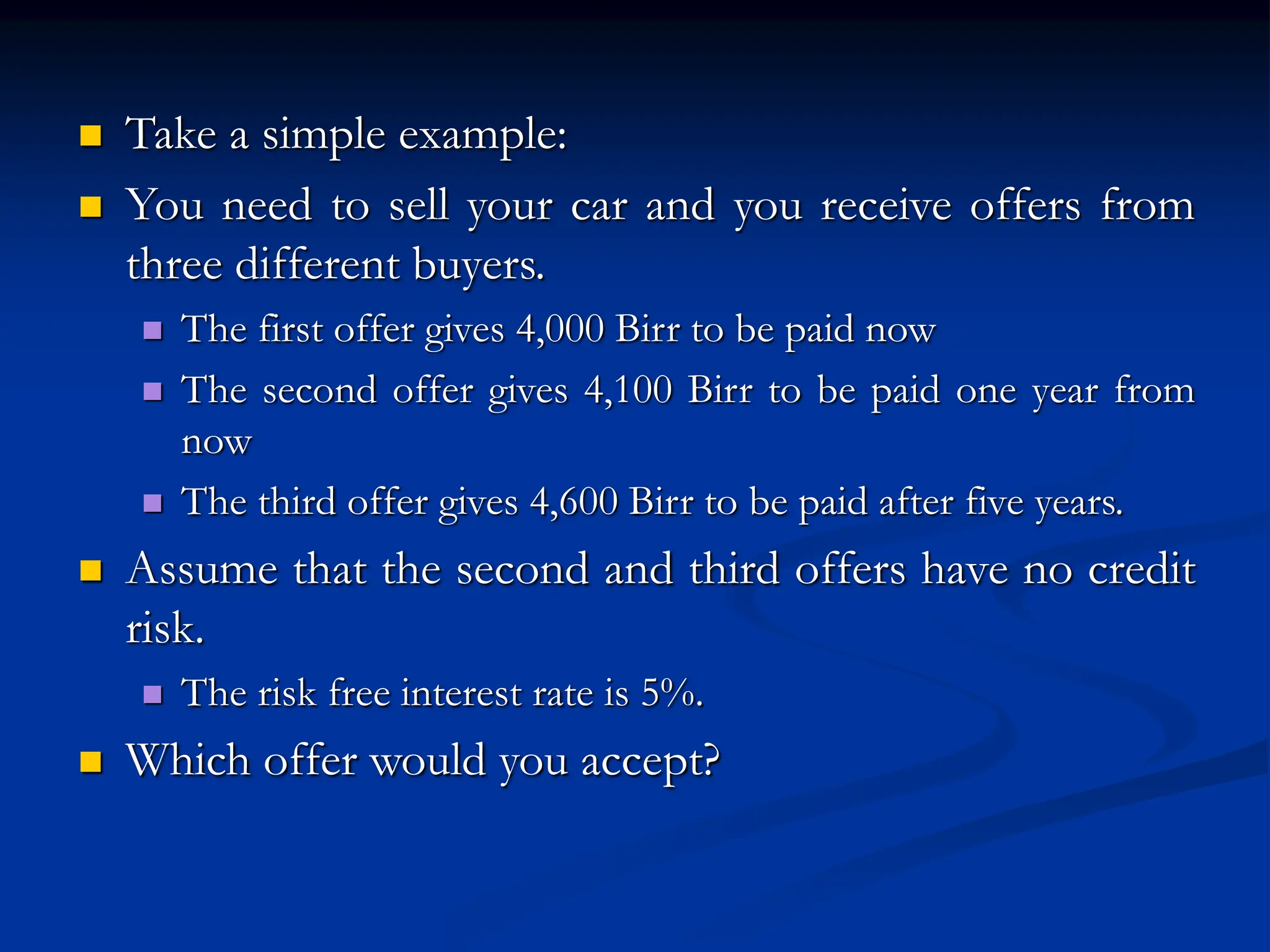  Take a simple example:
 You need to sell your car and you receive offers from
three different buyers.
 The first offer gives 4,000 Birr to be paid now
 The second offer gives 4,100 Birr to be paid one year from
now
 The third offer gives 4,600 Birr to be paid after five years.
 Assume that the second and third offers have no credit
risk.
 The risk free interest rate is 5%.
 Which offer would you accept?
 