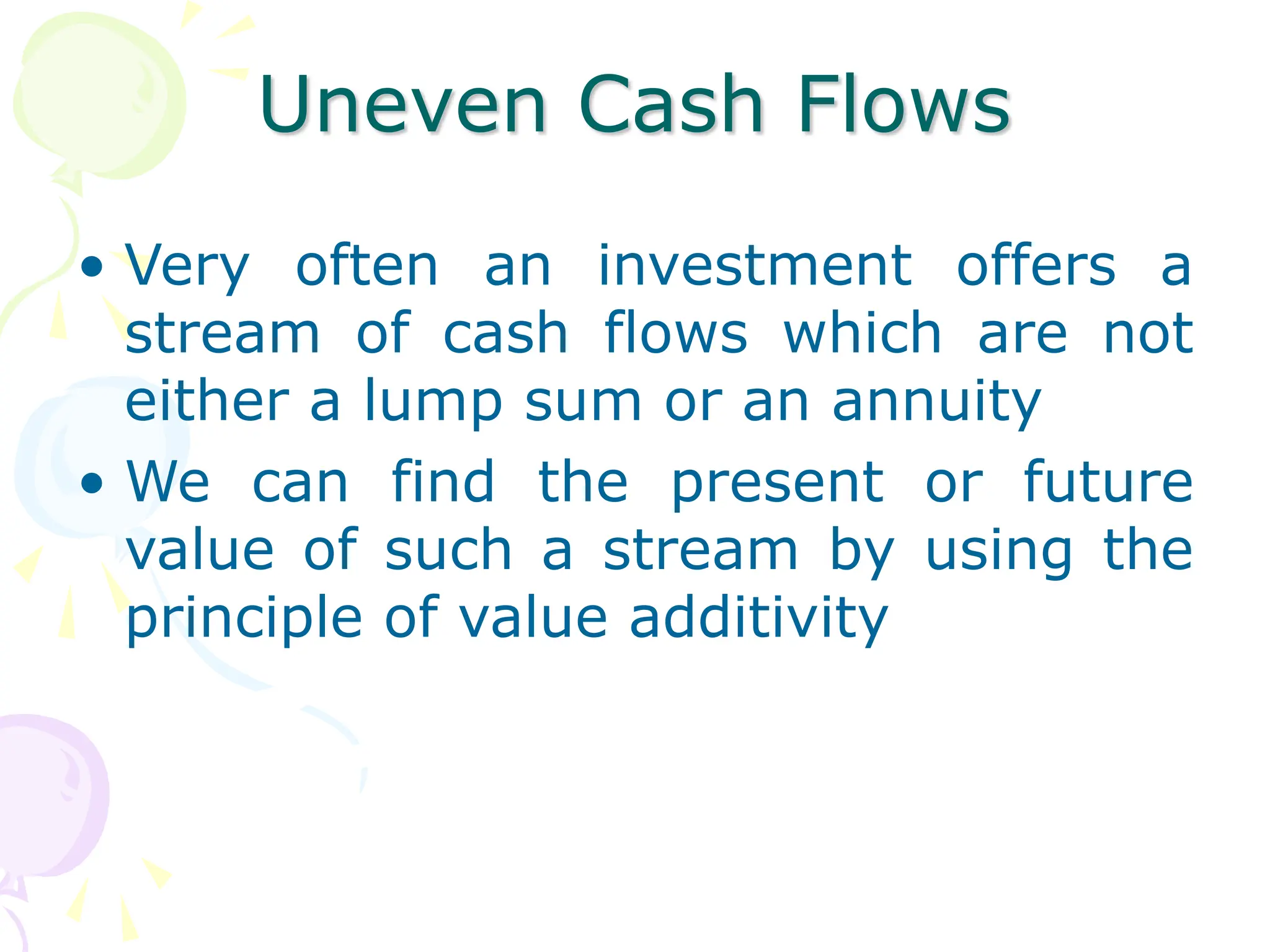 Uneven Cash Flows
• Very often an investment offers a
stream of cash flows which are not
either a lump sum or an annuity
• We can find the present or future
value of such a stream by using the
principle of value additivity
 