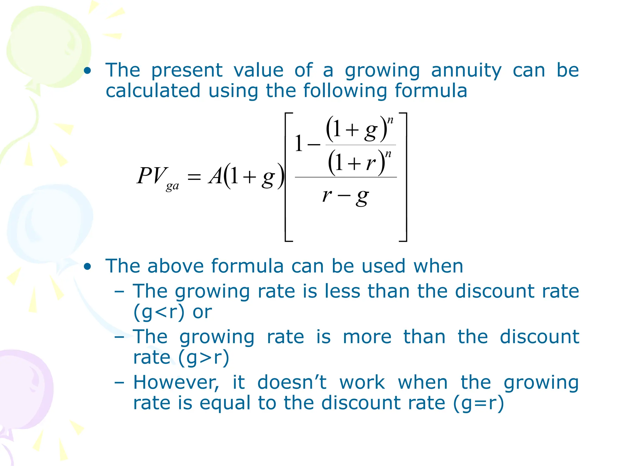 • The present value of a growing annuity can be
calculated using the following formula
• The above formula can be used when
– The growing rate is less than the discount rate
(g<r) or
– The growing rate is more than the discount
rate (g>r)
– However, it doesn’t work when the growing
rate is equal to the discount rate (g=r)
 
 
 


















g
r
r
g
g
A
PV
n
n
ga
1
1
1
1
 