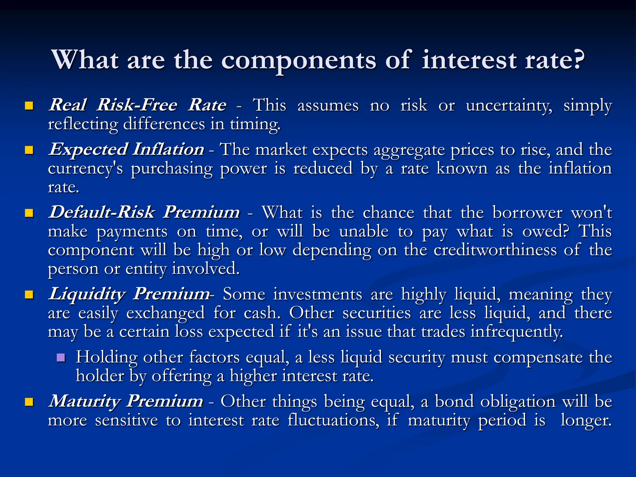What are the components of interest rate?
 Real Risk-Free Rate - This assumes no risk or uncertainty, simply
reflecting differences in timing.
 Expected Inflation - The market expects aggregate prices to rise, and the
currency's purchasing power is reduced by a rate known as the inflation
rate.
 Default-Risk Premium - What is the chance that the borrower won't
make payments on time, or will be unable to pay what is owed? This
component will be high or low depending on the creditworthiness of the
person or entity involved.
 Liquidity Premium- Some investments are highly liquid, meaning they
are easily exchanged for cash. Other securities are less liquid, and there
may be a certain loss expected if it's an issue that trades infrequently.
 Holding other factors equal, a less liquid security must compensate the
holder by offering a higher interest rate.
 Maturity Premium - Other things being equal, a bond obligation will be
more sensitive to interest rate fluctuations, if maturity period is longer.
 