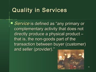 1818
Quality in ServicesQuality in Services
 ServiceService is defined as “any primary oris defined as “any primary or
complementary activity that does notcomplementary activity that does not
directly produce a physical product –directly produce a physical product –
that is, the non-goods part of thethat is, the non-goods part of the
transaction between buyer (customer)transaction between buyer (customer)
and seller (provider).”and seller (provider).”
 