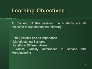 Learning ObjectivesLearning Objectives
22
At the end of this session, the students are all
expected to understand the following:
• The Systems and its importance
• Manufacturing Systems
• Quality in Different Areas
• Critical Quality Differences in Service and
Manufacturing
 