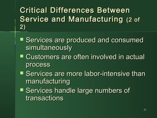 Critical Differences BetweenCritical Differences Between
Service and ManufacturingService and Manufacturing (2 of(2 of
2)2)
 Services are produced and consumedServices are produced and consumed
simultaneouslysimultaneously
 Customers are often involved in actualCustomers are often involved in actual
processprocess
 Services are more labor-intensive thanServices are more labor-intensive than
manufacturingmanufacturing
 Services handle large numbers ofServices handle large numbers of
transactionstransactions
2121
 