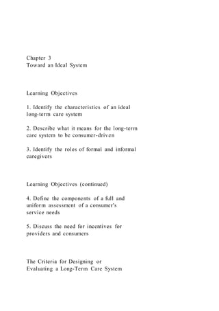 Chapter 3
Toward an Ideal System
Learning Objectives
1. Identify the characteristics of an ideal
long-term care system
2. Describe what it means for the long-term
care system to be consumer-driven
3. Identify the roles of formal and informal
caregivers
Learning Objectives (continued)
4. Define the components of a full and
uniform assessment of a consumer's
service needs
5. Discuss the need for incentives for
providers and consumers
The Criteria for Designing or
Evaluating a Long-Term Care System
 