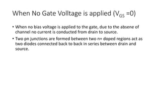 When No Gate Volltage is applied (VGS =0)
• When no bias voltage is applied to the gate, due to the absene of
channel no current is conducted from drain to source.
• Two pn junctions are formed between two n+ doped regions act as
two diodes connected back to back in series between drain and
source.
 